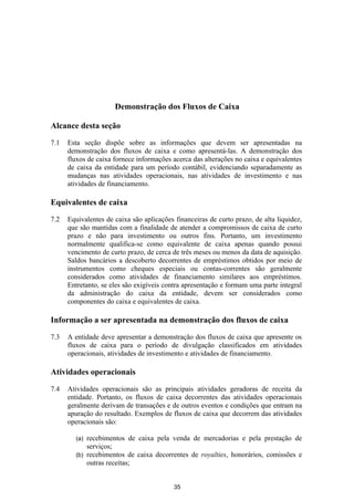 Demonstração dos Fluxos de Caixa

Alcance desta seção

7.1   Esta seção dispõe sobre as informações que devem ser apresentadas na
      demonstração dos fluxos de caixa e como apresentá-las. A demonstração dos
      fluxos de caixa fornece informações acerca das alterações no caixa e equivalentes
      de caixa da entidade para um período contábil, evidenciando separadamente as
      mudanças nas atividades operacionais, nas atividades de investimento e nas
      atividades de financiamento.

Equivalentes de caixa

7.2   Equivalentes de caixa são aplicações financeiras de curto prazo, de alta liquidez,
      que são mantidas com a finalidade de atender a compromissos de caixa de curto
      prazo e não para investimento ou outros fins. Portanto, um investimento
      normalmente qualifica-se como equivalente de caixa apenas quando possui
      vencimento de curto prazo, de cerca de três meses ou menos da data de aquisição.
      Saldos bancários a descoberto decorrentes de empréstimos obtidos por meio de
      instrumentos como cheques especiais ou contas-correntes são geralmente
      considerados como atividades de financiamento similares aos empréstimos.
      Entretanto, se eles são exigíveis contra apresentação e formam uma parte integral
      da administração do caixa da entidade, devem ser considerados como
      componentes do caixa e equivalentes de caixa.

Informação a ser apresentada na demonstração dos fluxos de caixa

7.3   A entidade deve apresentar a demonstração dos fluxos de caixa que apresente os
      fluxos de caixa para o período de divulgação classificados em atividades
      operacionais, atividades de investimento e atividades de financiamento.

Atividades operacionais

7.4   Atividades operacionais são as principais atividades geradoras de receita da
      entidade. Portanto, os fluxos de caixa decorrentes das atividades operacionais
      geralmente derivam de transações e de outros eventos e condições que entram na
      apuração do resultado. Exemplos de fluxos de caixa que decorrem das atividades
      operacionais são:

        (a) recebimentos de caixa pela venda de mercadorias e pela prestação de
            serviços;
        (b) recebimentos de caixa decorrentes de royalties, honorários, comissões e
            outras receitas;


                                           35
 