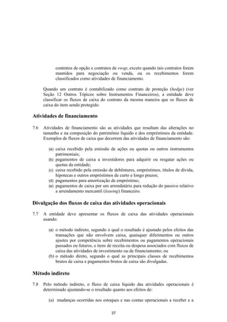 contratos de opção e contratos de swap, exceto quando tais contratos forem
              mantidos para negociação ou venda, ou os recebimentos forem
              classificados como atividades de financiamento.

      Quando um contrato é contabilizado como contrato de proteção (hedge) (ver
      Seção 12 Outros Tópicos sobre Instrumentos Financeiros), a entidade deve
      classificar os fluxos de caixa do contrato da mesma maneira que os fluxos de
      caixa do item sendo protegido.

Atividades de financiamento

7.6   Atividades de financiamento são as atividades que resultam das alterações no
      tamanho e na composição do patrimônio líquido e dos empréstimos da entidade.
      Exemplos de fluxos de caixa que decorrem das atividades de financiamento são:

        (a)   caixa recebido pela emissão de ações ou quotas ou outros instrumentos
              patrimoniais;
        (b)   pagamentos de caixa a investidores para adquirir ou resgatar ações ou
              quotas da entidade;
        (c)   caixa recebido pela emissão de debêntures, empréstimos, títulos de dívida,
              hipotecas e outros empréstimos de curto e longo prazos;
        (d)   pagamentos para amortização de empréstimo;
        (e)   pagamentos de caixa por um arrendatário para redução do passivo relativo
              a arrendamento mercantil (leasing) financeiro.

Divulgação dos fluxos de caixa das atividades operacionais

7.7   A entidade deve apresentar os fluxos de caixa das atividades operacionais
      usando:

        (a) o método indireto, segundo o qual o resultado é ajustado pelos efeitos das
            transações que não envolvem caixa, quaisquer diferimentos ou outros
            ajustes por competência sobre recebimentos ou pagamentos operacionais
            passados ou futuros, e itens de receita ou despesa associados com fluxos de
            caixa das atividades de investimento ou de financiamento; ou
        (b) o método direto, segundo o qual as principais classes de recebimentos
            brutos de caixa e pagamentos brutos de caixa são divulgadas.

Método indireto

7.8   Pelo método indireto, o fluxo de caixa líquido das atividades operacionais é
      determinado ajustando-se o resultado quanto aos efeitos de:

        (a) mudanças ocorridas nos estoques e nas contas operacionais a receber e a

                                           37
 
