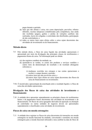 pagar durante o período;
        (b) itens que não afetam o caixa, tais como depreciação, provisões, tributos
            diferidos, receitas (despesas) contabilizadas pela competência, mas ainda
            não recebidas (pagas), ganhos e perdas de variações cambiais não
            realizadas, lucros de coligadas e controladas não distribuídos, participação
            de não controladores; e
        (c) todos os outros itens cujos efeitos sobre o caixa sejam decorrentes das
            atividades de investimento ou de financiamento.

Método direto

7.9   Pelo método direto, o fluxo de caixa líquido das atividades operacionais é
      apresentado por meio da divulgação das principais classes de recebimentos e
      pagamentos brutos de caixa. Tal informação pode ser obtida:

        (a) dos registros contábeis da entidade; ou
        (b) ajustando-se as vendas, os custos dos produtos e serviços vendidos e
            outros itens da demonstração do resultado e do resultado abrangente
            referentes a:

                 (i)   mudanças ocorridas nos estoques e nas contas operacionais a
                       receber e a pagar durante o período;
                 (ii) outros itens que não envolvem caixa; e
                 (iii) outros itens cujos efeitos no caixa sejam decorrentes dos fluxos de
                       caixa de financiamento ou investimento.

7.9A É incentivada a apresentação da conciliação entre o resultado líquido e o fluxo de
     caixa das atividades operacionais.

Divulgação dos fluxos de caixa das atividades de investimento e
financiamento

7.10 A entidade deve apresentar separadamente as principais classes de recebimentos
     brutos e de pagamentos brutos decorrentes das atividades de investimento e de
     financiamento. Os fluxos de caixa agregados derivados da aquisição ou alienação
     de controladas ou outras unidades de negócios devem ser apresentados
     separadamente e classificados como atividades de investimento.

Fluxos de caixa em moeda estrangeira

7.11 A entidade deve registrar os fluxos de caixa decorrentes de transações em moeda
     estrangeira na moeda funcional da entidade, convertendo o montante em moeda
     estrangeira para a moeda funcional utilizando a taxa cambial na data do fluxo de


                                           38
 
