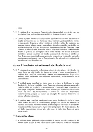 caixa.

7.12 A entidade deve converter os fluxos de caixa da controlada no exterior para sua
     moeda funcional, utilizando a taxa cambial na data dos fluxos de caixa.

7.13 Ganhos e perdas não realizados resultantes de mudanças nas taxas de câmbio de
     moedas estrangeiras não são fluxos de caixa. Entretanto, para conciliar o caixa e
     os equivalentes de caixa no início e no fim do período, o efeito das mudanças nas
     taxas de câmbio sobre o caixa e equivalentes de caixa, mantidos ou devidos em
     moeda estrangeira, deve ser apresentado na demonstração dos fluxos de caixa.
     Portanto, a entidade deve recalcular o caixa e os equivalentes de caixa mantidos
     durante o período de divulgação (tais como valores em moeda estrangeira
     mantidos e contas bancárias em moedas estrangeiras) pela taxa de câmbio do
     final do período. A entidade deve apresentar os ganhos e perdas não realizados
     resultantes separadamente para os fluxos de caixa das atividades operacionais, de
     investimento e de financiamento.

Juros e dividendos (ou outras formas de distribuição de lucro)

7.14 A entidade deve apresentar os fluxos de caixa referentes a juros e dividendos (ou
     outra forma de distribuição de lucro) recebidos e pagos separadamente. A
     entidade deve classificar os fluxos de caixa de maneira consistente, de período a
     período, como decorrentes das atividades operacionais, de investimento ou de
     financiamento.

7.15 A entidade pode classificar os juros pagos e os juros e dividendos e outras
     distribuições de lucro recebidos como fluxos de caixa operacionais porque eles
     estão incluídos no resultado. Alternativamente, a entidade pode classificar os
     juros pagos e os juros e dividendos e outras distribuições de lucro recebidos como
     fluxos de caixa de financiamento e fluxos de caixa de investimento
     respectivamente, porque são custos de obtenção de recursos financeiros ou
     retorno sobre investimentos.

7.16 A entidade pode classificar os dividendos ou outras distribuições de lucro pagos
     como fluxos de caixa de financiamento porque são custos de obtenção de
     recursos financeiros. Alternativamente, a entidade pode classificar os dividendos
     ou outras distribuições de lucros pagos como componente dos fluxos de caixa das
     atividades operacionais porque eles são pagos a partir dos fluxos de caixa
     operacionais.

Tributos sobre o lucro

7.17 A entidade deve apresentar separadamente os fluxos de caixa derivados dos
     tributos sobre o lucro e deve classificá-los como fluxos de caixa das atividades

                                          39
 