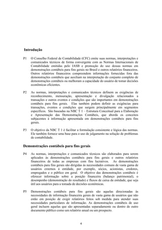 Introdução

P1   O Conselho Federal de Contabilidade (CFC) emite suas normas, interpretações e
     comunicados técnicos de forma convergente com as Normas Internacionais de
     Contabilidade emitidas pelo IASB e promoção do uso dessas normas em
     demonstrações contábeis para fins gerais no Brasil e outros relatórios financeiros.
     Outros relatórios financeiros compreendem informações fornecidas fora das
     demonstrações contábeis que auxiliam na interpretação do conjunto completo de
     demonstrações contábeis ou melhoram a capacidade do usuário de tomar decisões
     econômicas eficientes.

P2   As normas, interpretações e comunicados técnicos definem as exigências de
     reconhecimento, mensuração, apresentação e divulgação relacionados a
     transações e outros eventos e condições que são importantes em demonstrações
     contábeis para fins gerais. Elas também podem definir as exigências para
     transações, eventos e condições que surgem principalmente em segmentos
     específicos. São baseadas na NBC T 1 – Estrutura Conceitual para a Elaboração
     e Apresentação das Demonstrações Contábeis, que aborda os conceitos
     subjacentes à informação apresentada em demonstrações contábeis para fins
     gerais.

P3   O objetivo da NBC T 1 é facilitar a formulação consistente e lógica das normas.
     Ele também fornece uma base para o uso de julgamento na solução de problemas
     de contabilidade.

Demonstrações contábeis para fins gerais

P4   As normas, interpretações e comunicados técnicos são elaborados para serem
     aplicados às demonstrações contábeis para fins gerais e outros relatórios
     financeiros de todas as empresas com fins lucrativos. As demonstrações
     contábeis para fins gerais são dirigidas às necessidades comuns de vasta gama de
     usuários externos à entidade, por exemplo, sócios, acionistas, credores,
     empregados e o público em geral. O objetivo das demonstrações contábeis é
     oferecer informação sobre a posição financeira (balanço patrimonial), o
     desempenho (demonstração do resultado) e fluxos de caixa da entidade, que seja
     útil aos usuários para a tomada de decisões econômicas.

P5   Demonstrações contábeis para fins gerais são aquelas direcionadas às
     necessidades de informação financeira gerais de vasta gama de usuários que não
     estão em posição de exigir relatórios feitos sob medida para atender suas
     necessidades particulares de informação. As demonstrações contábeis de uso
     geral incluem aquelas que são apresentadas separadamente ou dentro de outro
     documento público como um relatório anual ou um prospecto.



                                           4
 