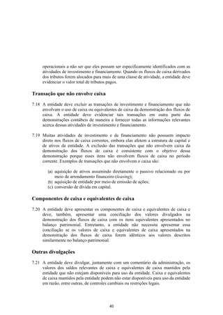 operacionais a não ser que eles possam ser especificamente identificados com as
     atividades de investimento e financiamento. Quando os fluxos de caixa derivados
     dos tributos forem alocados para mais de uma classe de atividade, a entidade deve
     evidenciar o valor total de tributos pagos.

Transação que não envolve caixa

7.18 A entidade deve excluir as transações de investimento e financiamento que não
     envolvam o uso de caixa ou equivalentes de caixa da demonstração dos fluxos de
     caixa. A entidade deve evidenciar tais transações em outra parte das
     demonstrações contábeis de maneira a fornecer todas as informações relevantes
     acerca dessas atividades de investimento e financiamento.

7.19 Muitas atividades de investimento e de financiamento não possuem impacto
     direto nos fluxos de caixa correntes, embora elas afetem a estrutura de capital e
     de ativos da entidade. A exclusão das transações que não envolvem caixa da
     demonstração dos fluxos de caixa é consistente com o objetivo dessa
     demonstração porque esses itens não envolvem fluxos de caixa no período
     corrente. Exemplos de transações que não envolvem o caixa são:

        (a) aquisição de ativos assumindo diretamente o passivo relacionado ou por
            meio de arrendamento financeiro (leasing);
        (b) aquisição de entidade por meio de emissão de ações;
        (c) conversão de dívida em capital.

Componentes de caixa e equivalentes de caixa

7.20 A entidade deve apresentar os componentes de caixa e equivalentes de caixa e
     deve, também, apresentar uma conciliação dos valores divulgados na
     demonstração dos fluxos de caixa com os itens equivalentes apresentados no
     balanço patrimonial. Entretanto, a entidade não necessita apresentar essa
     conciliação se os valores de caixa e equivalentes de caixa apresentados na
     demonstração dos fluxos de caixa forem idênticos aos valores descritos
     similarmente no balanço patrimonial.

Outras divulgações

7.21 A entidade deve divulgar, juntamente com um comentário da administração, os
     valores dos saldos relevantes de caixa e equivalentes de caixa mantidos pela
     entidade que não estejam disponíveis para uso da entidade. Caixa e equivalentes
     de caixa mantidos pela entidade podem não estar disponíveis para uso da entidade
     em razão, entre outras, de controles cambiais ou restrições legais.




                                          40
 