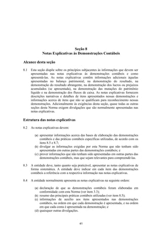 Seção 8
              Notas Explicativas às Demonstrações Contábeis

Alcance desta seção

8.1   Esta seção dispõe sobre os princípios subjacentes às informações que devem ser
      apresentadas nas notas explicativas às demonstrações contábeis e como
      apresentá-las. As notas explicativas contêm informações adicionais àquelas
      apresentadas no balanço patrimonial, na demonstração do resultado, na
      demonstração do resultado abrangente, na demonstração dos lucros ou prejuízos
      acumulados (se apresentada), na demonstração das mutações do patrimônio
      líquido e na demonstração dos fluxos de caixa. As notas explicativas fornecem
      descrições narrativas e detalhes de itens apresentados nessas demonstrações e
      informações acerca de itens que não se qualificam para reconhecimento nessas
      demonstrações. Adicionalmente às exigências desta seção, quase todas as outras
      seções desta Norma exigem divulgações que são normalmente apresentadas nas
      notas explicativas.

Estrutura das notas explicativas

8.2   As notas explicativas devem:

        (a) apresentar informações acerca das bases de elaboração das demonstrações
            contábeis e das práticas contábeis específicas utilizadas, de acordo com os
            itens 8.5 e 8.7;
        (b) divulgar as informações exigidas por esta Norma que não tenham sido
            apresentadas em outras partes das demonstrações contábeis; e
        (c) prover informações que não tenham sido apresentadas em outras partes das
            demonstrações contábeis, mas que sejam relevantes para compreendê-las.

8.3   A entidade deve, tanto quanto seja praticável, apresentar as notas explicativas de
      forma sistemática. A entidade deve indicar em cada item das demonstrações
      contábeis a referência com a respectiva informação nas notas explicativas.

8.4   A entidade normalmente apresenta as notas explicativas na seguinte ordem:

        (a) declaração de que as demonstrações contábeis foram elaboradas em
            conformidade com esta Norma (ver item 3.3);
        (b) resumo das principais práticas contábeis utilizadas (ver item 8.5);
        (c) informações de auxílio aos itens apresentados nas demonstrações
            contábeis, na ordem em que cada demonstração é apresentada, e na ordem
            em que cada conta é apresentada na demonstração; e
        (d) quaisquer outras divulgações.


                                           41
 