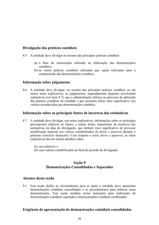 Divulgação das práticas contábeis

8.5   A entidade deve divulgar no resumo das principais práticas contábeis:

        (a) a base de mensuração utilizada na elaboração das demonstrações
            contábeis;
        (b) as outras práticas contábeis utilizadas que sejam relevantes para a
            compreensão das demonstrações contábeis.

Informação sobre julgamento

8.6   A entidade deve divulgar, no resumo das principais práticas contábeis ou em
      outras notas explicativas, os julgamentos, separadamente daqueles envolvendo
      estimativas (ver item 8.7), que a administração utilizou no processo de aplicação
      das práticas contábeis da entidade e que possuem efeito mais significativo nos
      valores reconhecidos nas demonstrações contábeis.

Informação sobre as principais fontes de incerteza das estimativas

8.7   A entidade deve divulgar, nas notas explicativas, informações sobre os principais
      pressupostos relativos ao futuro, e outras fontes importantes de incerteza das
      estimativas na data de divulgação, que tenham risco significativo de provocar
      modificação material nos valores contabilizados de ativos e passivos durante o
      próximo exercício financeiro. Com respeito a esses ativos e passivos, as notas
      explicativas devem incluir detalhes sobre:

        (a) sua natureza; e
        (b) seus valores contabilizados ao final do período de divulgação.


                                 Seção 9
                  Demonstrações Consolidadas e Separadas

Alcance desta seção

9.1   Esta seção define as circunstâncias para as quais a entidade deve apresentar
      demonstrações contábeis consolidadas e os procedimentos para elaborar essas
      demonstrações. Esta seção também inclui instruções para elaboração de
      demonstrações contábeis separadas e demonstrações contábeis combinadas.


Exigência de apresentação de demonstrações contábeis consolidadas

                                          42
 