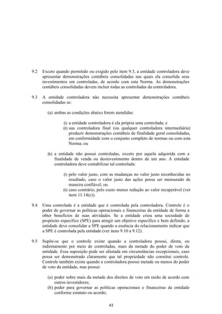 9.2   Exceto quando permitido ou exigido pelo item 9.3, a entidade controladora deve
      apresentar demonstrações contábeis consolidadas nas quais ela consolida seus
      investimentos em controladas, de acordo com esta Norma. As demonstrações
      contábeis consolidadas devem incluir todas as controladas da controladora.

9.3   A entidade controladora não necessita apresentar demonstrações contábeis
      consolidadas se:

        (a) ambas as condições abaixo forem atendidas:

                  (i)    a entidade controladora é ela própria uma controlada; e
                  (ii)   sua controladora final (ou qualquer controladora intermediária)
                         produzir demonstrações contábeis de finalidade geral consolidadas,
                         em conformidade com o conjunto completo de normas ou com esta
                         Norma; ou

        (b)   a entidade não possui controladas, exceto por aquela adquirida com a
              finalidade de venda ou desinvestimento dentro de um ano. A entidade
              controladora deve contabilizar tal controlada:

                  (i)  pelo valor justo, com as mudanças no valor justo reconhecidas no
                       resultado, caso o valor justo das ações possa ser mensurado de
                       maneira confiável; ou
                  (ii) caso contrário, pelo custo menos redução ao valor recuperável (ver
                       item 11.14(c)).

9.4   Uma controlada é a entidade que é controlada pela controladora. Controle é o
      poder de governar as políticas operacionais e financeiras da entidade de forma a
      obter benefícios de suas atividades. Se a entidade criou uma sociedade de
      propósito especifico (SPE) para atingir um objetivo específico e bem definido, a
      entidade deve consolidar a SPE quando a essência do relacionamento indicar que
      a SPE é controlada pela entidade (ver itens 9.10 a 9.12).

9.5   Supõe-se que o controle existe quando a controladora possui, direta, ou
      indiretamente por meio de controladas, mais da metade do poder de voto da
      entidade. Essa suposição pode ser afastada em circunstâncias excepcionais, caso
      possa ser demonstrado claramente que tal propriedade não constitui controle.
      Controle também existe quando a controladora possui metade ou menos do poder
      de voto da entidade, mas possui:

        (a) poder sobre mais da metade dos direitos de voto em razão de acordo com
            outros investidores;
        (b) poder para governar as políticas operacionais e financeiras da entidade
            conforme estatuto ou acordo;

                                              43
 