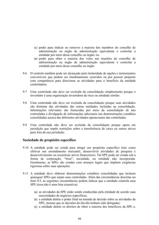 (c) poder para indicar ou remover a maioria dos membros do conselho de
            administração ou órgão de administração equivalente e controlar a
            entidade por meio desse conselho ou órgão; ou
        (d) poder para obter a maioria dos votos nas reuniões do conselho de
            administração ou órgão de administração equivalente e controlar a
            entidade por meio desse conselho ou órgão.

9.6   O controle também pode ser alcançado pela titularidade de opções e instrumentos
      conversíveis que podem ser imediatamente exercidos ou por possuir preposto
      com competência para direcionar as atividades para o beneficio da entidade
      controladora.

9.7   Uma controlada não deve ser excluída da consolidação simplesmente porque o
      investidor é uma organização investidora de risco ou entidade similar.

9.8   Uma controlada não deve ser excluída da consolidação porque suas atividades
      são distintas das atividades das outras entidades incluídas na consolidação.
      Informações relevantes são fornecidas por meio da consolidação de tais
      controladas e divulgação de informações adicionais nas demonstrações contábeis
      consolidadas acerca das diferentes atividades operacionais das controladas.

9.9   Uma controlada não deve ser excluída da consolidação porque opera em
      jurisdição que impõe restrições sobre a transferência de caixa ou outros ativos
      para fora da sua jurisdição.

Sociedade de propósito específico

9.10 A entidade pode ser criada para atingir um propósito específico (tais como
     efetivar um arrendamento mercantil, desenvolver atividades de pesquisa e
     desenvolvimento ou securitizar ativos financeiros). Tal SPE pode ser criada sob a
     forma de corporação, “trust”, sociedade, ou entidade não incorporada.
     Geralmente, as SPEs são criadas com arranjos legais que impõem exigências
     rigorosas sobre suas operações.

9.11 A entidade deve elaborar demonstrações contábeis consolidadas que incluem
     quaisquer SPEs que sejam suas controladas. Além das circunstâncias descritas no
     item 9.5, as seguintes circunstâncias podem indicar que a entidade controla uma
     SPE (essa não é uma lista exaustiva):

        (a) as atividades da SPE estão sendo conduzidas pela entidade de acordo suas
            necessidades de negócios específicas;
        (b) a entidade detém o poder final na tomada de decisão sobre as atividades da
            SPE, mesmo que as decisões do dia-dia tenham sido delegadas;
        (c) a entidade detém os direitos de obter a maioria dos benefícios da SPE e,



                                          44
 