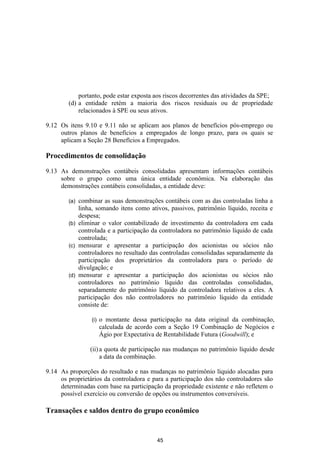 portanto, pode estar exposta aos riscos decorrentes das atividades da SPE;
        (d) a entidade retém a maioria dos riscos residuais ou de propriedade
            relacionados à SPE ou seus ativos.

9.12 Os itens 9.10 e 9.11 não se aplicam aos planos de benefícios pós-emprego ou
     outros planos de benefícios a empregados de longo prazo, para os quais se
     aplicam a Seção 28 Benefícios a Empregados.

Procedimentos de consolidação

9.13 As demonstrações contábeis consolidadas apresentam informações contábeis
     sobre o grupo como uma única entidade econômica. Na elaboração das
     demonstrações contábeis consolidadas, a entidade deve:

        (a) combinar as suas demonstrações contábeis com as das controladas linha a
            linha, somando itens como ativos, passivos, patrimônio líquido, receita e
            despesa;
        (b) eliminar o valor contabilizado de investimento da controladora em cada
            controlada e a participação da controladora no patrimônio líquido de cada
            controlada;
        (c) mensurar e apresentar a participação dos acionistas ou sócios não
            controladores no resultado das controladas consolidadas separadamente da
            participação dos proprietários da controladora para o período de
            divulgação; e
        (d) mensurar e apresentar a participação dos acionistas ou sócios não
            controladores no patrimônio líquido das controladas consolidadas,
            separadamente do patrimônio líquido da controladora relativos a eles. A
            participação dos não controladores no patrimônio líquido da entidade
            consiste de:

                 (i)   o montante dessa participação na data original da combinação,
                       calculada de acordo com a Seção 19 Combinação de Negócios e
                       Ágio por Expectativa de Rentabilidade Futura (Goodwill); e

                (ii) a quota de participação nas mudanças no patrimônio líquido desde
                     a data da combinação.

9.14 As proporções do resultado e nas mudanças no patrimônio líquido alocadas para
     os proprietários da controladora e para a participação dos não controladores são
     determinadas com base na participação da propriedade existente e não refletem o
     possível exercício ou conversão de opções ou instrumentos conversíveis.

Transações e saldos dentro do grupo econômico


                                           45
 
