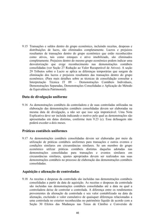 9.15 Transações e saldos dentro do grupo econômico, incluindo receitas, despesas e
     distribuições de lucro, são eliminados completamente. Lucros e prejuízos
     resultantes de transações dentro do grupo econômico que estão reconhecidos
     como ativos, tais como estoques e ativo imobilizado, são eliminados
     completamente. Prejuízos dentro do mesmo grupo econômico podem indicar uma
     desvalorização que exige reconhecimento nas demonstrações contábeis
     consolidadas (ver Seção 27 Redução ao Valor Recuperável de Ativos). A seção
     29 Tributos sobre o Lucro se aplica as diferenças temporárias que surgem da
     eliminação dos lucros e prejuízos resultantes das transações dentro do grupo
     econômico. (Para mais detalhes sobre as técnicas de consolidação consultar a
     Interpretação Técnica IT 09 – Demonstrações Contábeis Individuais,
     Demonstrações Separadas, Demonstrações Consolidadas e Aplicação do Método
     de Equivalência Patrimonial).

Data de divulgação uniforme

9.16 As demonstrações contábeis da controladora e de suas controladas utilizadas na
     elaboração das demonstrações contábeis consolidadas devem ser elaboradas na
     mesma data de divulgação, a não ser que isso seja impraticável. Uma Nota
     Explicativa deve ser incluída indicando o motivo pelo qual as demonstrações são
     apresentadas em datas distintas, conforme item 9.23 (c). Essa defasagem não
     poderá exceder a dois meses.

Práticas contábeis uniformes

9.17 As demonstrações contábeis consolidadas devem ser elaboradas por meio da
     utilização de práticas contábeis uniformes para transações e outros eventos e
     condições similares em circunstâncias similares. Se um membro do grupo
     econômico utilizar práticas contábeis distintas daquelas adotadas nas
     demonstrações consolidadas para transações e eventos similares em
     circunstâncias similares, ajustes apropriados devem ser realizados nas suas
     demonstrações contábeis no processo de elaboração das demonstrações contábeis
     consolidadas.

Aquisição e alienação de controladas

9.18 As receitas e despesas da controlada são incluídas nas demonstrações contábeis
     consolidadas a partir da data de aquisição. As receitas e despesas da controlada
     são incluídas nas demonstrações contábeis consolidadas até a data na qual a
     controladora deixe de controlar a controlada. A diferença entre os rendimentos
     provenientes da alienação da controlada e seu valor contabilizado na data da
     alienação, excluindo o valor cumulativo de quaisquer diferenças relacionadas a
     uma controlada no exterior reconhecidas no patrimônio líquido de acordo com a
     Seção 30 Efeitos das Mudanças nas Taxas de Câmbio e Conversão de

                                         46
 