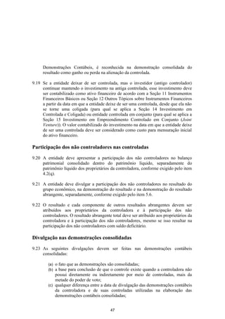 Demonstrações Contábeis, é reconhecida na demonstração consolidada do
     resultado como ganho ou perda na alienação da controlada.

9.19 Se a entidade deixar de ser controlada, mas o investidor (antigo controlador)
     continuar mantendo o investimento na antiga controlada, esse investimento deve
     ser contabilizado como ativo financeiro de acordo com a Seção 11 Instrumentos
     Financeiros Básicos ou Seção 12 Outros Tópicos sobre Instrumentos Financeiros
     a partir da data em que a entidade deixe de ser uma controlada, desde que ela não
     se torne uma coligada (para qual se aplica a Seção 14 Investimento em
     Controlada e Coligada) ou entidade controlada em conjunto (para qual se aplica a
     Seção 15 Investimento em Empreendimento Controlado em Conjunto (Joint
     Venture)). O valor contabilizado do investimento na data em que a entidade deixe
     de ser uma controlada deve ser considerado como custo para mensuração inicial
     do ativo financeiro.

Participação dos não controladores nas controladas

9.20 A entidade deve apresentar a participação dos não controladores no balanço
     patrimonial consolidado dentro do patrimônio líquido, separadamente do
     patrimônio líquido dos proprietários da controladora, conforme exigido pelo item
     4.2(q).

9.21 A entidade deve divulgar a participação dos não controladores no resultado do
     grupo econômico, na demonstração do resultado e na demonstração do resultado
     abrangente, separadamente, conforme exigido pelo item 5.6.

9.22 O resultado e cada componente de outros resultados abrangentes devem ser
     atribuídos aos proprietários da controladora e à participação dos não
     controladores. O resultado abrangente total deve ser atribuído aos proprietários da
     controladora e à participação dos não controladores, mesmo se isso resultar na
     participação dos não controladores com saldo deficitário.

Divulgação nas demonstrações consolidadas

9.23 As seguintes divulgações devem ser feitas nas demonstrações contábeis
     consolidadas:

        (a) o fato que as demonstrações são consolidadas;
        (b) a base para conclusão de que o controle existe quando a controladora não
            possui diretamente ou indiretamente por meio de controladas, mais da
            metade do poder de voto;
        (c) qualquer diferença entre a data de divulgação das demonstrações contábeis
            da controladora e de suas controladas utilizadas na elaboração das
            demonstrações contábeis consolidadas;


                                           47
 