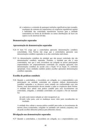 (d)   a natureza e a extensão de quaisquer restrições significativas (por exemplo,
              resultantes de contratos de empréstimos ou exigências regulatórias) quanto
              à habilidade das controladas transferirem recursos para a entidade
              controladora na forma de dividendos ou outras distribuições de lucro em
              espécie ou de amortizar dívidas.

Demonstrações separadas

Apresentação de demonstrações separadas

9.24 O item 9.2 exige que a controladora apresente demonstrações contábeis
     consolidadas. Esta Norma não exige que a controladora apresente suas
     demonstrações contábeis separadas ou as das controladas individuais.

9.25 As demonstrações contábeis da entidade que não possui controlada não são
     demonstrações contábeis separadas. Portanto, a entidade que não é uma
     controladora, mas que é uma investidora em coligada ou possui participação
     empreendedora em empreendimento controlado em conjunto apresenta suas
     demonstrações contábeis de acordo com a Seção 14 ou Seção 15, conforme
     apropriado. Essas entidades também podem escolher apresentar demonstrações
     contábeis separadas.

Escolha de práticas contábeis

9.26 Quando a controladora, a investidora em coligada, ou a empreendedora com
     participação em entidade controlada em conjunto elabora demonstrações
     contábeis separadas e as descreve como estando em conformidade com esta
     Norma, essas demonstrações devem atender a todas as exigências desta Norma.
     A entidade deve adotar uma prática contábil para seus investimentos em
     controladas, coligadas, e entidades controladas em conjunto a fim de mensurá-
     los:

        (a) pelo custo menos redução ao valor recuperável; ou
        (b) pelo valor justo, com as mudanças nesse valor justo reconhecidas no
            resultado.

     A entidade deve adotar a mesma prática contábil para todos os investimentos da
     mesma classe (controladas, coligadas ou entidades sob controle conjunto), mas
     ela pode escolher diferentes práticas para diferentes classes.

Divulgação nas demonstrações separadas

9.27 Quando a controladora, a investidora em coligada, ou a empreendedora com


                                            48
 
