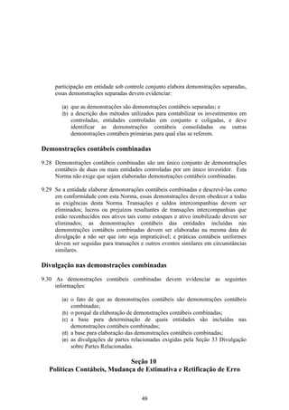 participação em entidade sob controle conjunto elabora demonstrações separadas,
     essas demonstrações separadas devem evidenciar:

        (a)   que as demonstrações são demonstrações contábeis separadas; e
        (b)   a descrição dos métodos utilizados para contabilizar os investimentos em
              controladas, entidades controladas em conjunto e coligadas, e deve
              identificar as demonstrações contábeis consolidadas ou outras
              demonstrações contábeis primárias para qual elas se referem.

Demonstrações contábeis combinadas

9.28 Demonstrações contábeis combinadas são um único conjunto de demonstrações
     contábeis de duas ou mais entidades controladas por um único investidor. Esta
     Norma não exige que sejam elaboradas demonstrações contábeis combinadas.

9.29 Se a entidade elaborar demonstrações contábeis combinadas e descrevê-las como
     em conformidade com esta Norma, essas demonstrações devem obedecer a todas
     as exigências desta Norma. Transações e saldos intercompanhias devem ser
     eliminados; lucros ou prejuízos resultantes de transações intercompanhias que
     estão reconhecidos nos ativos tais como estoques e ativo imobilizado devem ser
     eliminados; as demonstrações contábeis das entidades incluídas nas
     demonstrações contábeis combinadas devem ser elaboradas na mesma data de
     divulgação a não ser que isto seja impraticável; e práticas contábeis uniformes
     devem ser seguidas para transações e outros eventos similares em circunstâncias
     similares.

Divulgação nas demonstrações combinadas

9.30 As demonstrações contábeis combinadas devem evidenciar as seguintes
     informações:

        (a)   o fato de que as demonstrações contábeis são demonstrações contábeis
              combinadas;
        (b)   o porquê da elaboração de demonstrações contábeis combinadas;
        (c)   a base para determinação de quais entidades são incluídas nas
              demonstrações contábeis combinadas;
        (d)   a base para elaboração das demonstrações contábeis combinadas;
        (e)   as divulgações de partes relacionadas exigidas pela Seção 33 Divulgação
              sobre Partes Relacionadas.

                              Seção 10
   Políticas Contábeis, Mudança de Estimativa e Retificação de Erro



                                           49
 