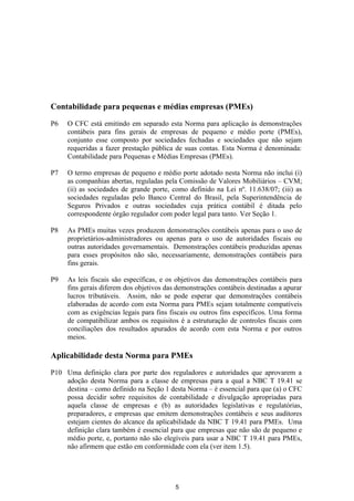 Contabilidade para pequenas e médias empresas (PMEs)

P6   O CFC está emitindo em separado esta Norma para aplicação às demonstrações
     contábeis para fins gerais de empresas de pequeno e médio porte (PMEs),
     conjunto esse composto por sociedades fechadas e sociedades que não sejam
     requeridas a fazer prestação pública de suas contas. Esta Norma é denominada:
     Contabilidade para Pequenas e Médias Empresas (PMEs).

P7   O termo empresas de pequeno e médio porte adotado nesta Norma não inclui (i)
     as companhias abertas, reguladas pela Comissão de Valores Mobiliários – CVM;
     (ii) as sociedades de grande porte, como definido na Lei nº. 11.638/07; (iii) as
     sociedades reguladas pelo Banco Central do Brasil, pela Superintendência de
     Seguros Privados e outras sociedades cuja prática contábil é ditada pelo
     correspondente órgão regulador com poder legal para tanto. Ver Seção 1.

P8   As PMEs muitas vezes produzem demonstrações contábeis apenas para o uso de
     proprietários-administradores ou apenas para o uso de autoridades fiscais ou
     outras autoridades governamentais. Demonstrações contábeis produzidas apenas
     para esses propósitos não são, necessariamente, demonstrações contábeis para
     fins gerais.

P9   As leis fiscais são específicas, e os objetivos das demonstrações contábeis para
     fins gerais diferem dos objetivos das demonstrações contábeis destinadas a apurar
     lucros tributáveis. Assim, não se pode esperar que demonstrações contábeis
     elaboradas de acordo com esta Norma para PMEs sejam totalmente compatíveis
     com as exigências legais para fins fiscais ou outros fins específicos. Uma forma
     de compatibilizar ambos os requisitos é a estruturação de controles fiscais com
     conciliações dos resultados apurados de acordo com esta Norma e por outros
     meios.

Aplicabilidade desta Norma para PMEs

P10 Uma definição clara por parte dos reguladores e autoridades que aprovarem a
    adoção desta Norma para a classe de empresas para a qual a NBC T 19.41 se
    destina – como definido na Seção 1 desta Norma – é essencial para que (a) o CFC
    possa decidir sobre requisitos de contabilidade e divulgação apropriadas para
    aquela classe de empresas e (b) as autoridades legislativas e regulatórias,
    preparadores, e empresas que emitem demonstrações contábeis e seus auditores
    estejam cientes do alcance da aplicabilidade da NBC T 19.41 para PMEs. Uma
    definição clara também é essencial para que empresas que não são de pequeno e
    médio porte, e, portanto não são elegíveis para usar a NBC T 19.41 para PMEs,
    não afirmem que estão em conformidade com ela (ver item 1.5).




                                          5
 