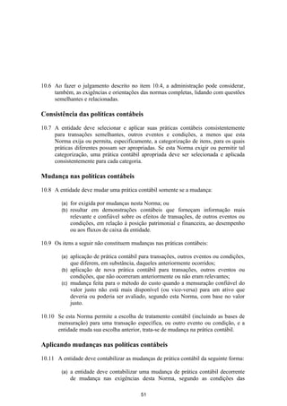 10.6 Ao fazer o julgamento descrito no item 10.4, a administração pode considerar,
     também, as exigências e orientações das normas completas, lidando com questões
     semelhantes e relacionadas.

Consistência das políticas contábeis

10.7 A entidade deve selecionar e aplicar suas práticas contábeis consistentemente
     para transações semelhantes, outros eventos e condições, a menos que esta
     Norma exija ou permita, especificamente, a categorização de itens, para os quais
     práticas diferentes possam ser apropriadas. Se esta Norma exigir ou permitir tal
     categorização, uma prática contábil apropriada deve ser selecionada e aplicada
     consistentemente para cada categoria.

Mudança nas políticas contábeis

10.8 A entidade deve mudar uma prática contábil somente se a mudança:

        (a)   for exigida por mudanças nesta Norma; ou
        (b)   resultar em demonstrações contábeis que forneçam informação mais
              relevante e confiável sobre os efeitos de transações, de outros eventos ou
              condições, em relação à posição patrimonial e financeira, ao desempenho
              ou aos fluxos de caixa da entidade.

10.9 Os itens a seguir não constituem mudanças nas práticas contábeis:

        (a) aplicação de prática contábil para transações, outros eventos ou condições,
            que diferem, em substância, daqueles anteriormente ocorridos;
        (b) aplicação de nova prática contábil para transações, outros eventos ou
            condições, que não ocorreram anteriormente ou não eram relevantes;
        (c) mudança feita para o método do custo quando a mensuração confiável do
            valor justo não está mais disponível (ou vice-versa) para um ativo que
            deveria ou poderia ser avaliado, segundo esta Norma, com base no valor
            justo.

10.10 Se esta Norma permite a escolha de tratamento contábil (incluindo as bases de
      mensuração) para uma transação específica, ou outro evento ou condição, e a
      entidade muda sua escolha anterior, trata-se de mudança na prática contábil.

Aplicando mudanças nas políticas contábeis

10.11 A entidade deve contabilizar as mudanças de prática contábil da seguinte forma:

        (a)   a entidade deve contabilizar uma mudança de prática contábil decorrente
              de mudança nas exigências desta Norma, segundo as condições das

                                           51
 
