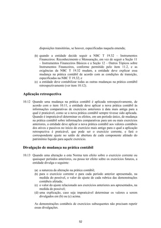 disposições transitórias, se houver, especificadas naquela emenda;

        (b) quando a entidade decide seguir a NBC T 19.32 – Instrumentos
            Financeiros: Reconhecimento e Mensuração, em vez de seguir a Seção 11
            – Instrumentos Financeiros Básicos e a Seção 12 – Outros Tópicos sobre
            Instrumentos Financeiros, conforme permitido pelo item 11.2, e as
            exigências da NBC T 19.32 mudam, a entidade deve explicar essa
            mudança na prática contábil de acordo com as condições de transição,
            especificadas na NBC T 19.32; e
        (c) a entidade deve contabilizar todas as outras mudanças na prática contábil
            retrospectivamente (ver item 10.12).

Aplicação retrospectiva

10.12 Quando uma mudança na prática contábil é aplicada retrospectivamente, de
      acordo com o item 10.11, a entidade deve aplicar a nova prática contábil às
      informações comparativas de exercícios anteriores à data mais antiga para a
      qual é praticável, como se a nova prática contábil sempre tivesse sido aplicada.
      Quando é impraticável determinar os efeitos, em um período único, de mudança
      na prática contábil sobre informações comparativas para um ou mais exercícios
      anteriores, a entidade deve aplicar a nova prática contábil aos valores contábeis
      dos ativos e passivos no início do exercício mais antigo para o qual a aplicação
      retrospectiva é praticável, que pode ser o exercício corrente, e fará o
      correspondente ajuste no saldo de abertura de cada componente afetado do
      patrimônio líquido para aquele exercício.

Divulgação de mudança na prática contábil

10.13 Quando uma alteração a esta Norma tem efeito sobre o exercício corrente ou
      quaisquer períodos anteriores, ou possa ter efeito sobre os exercícios futuros, a
      entidade divulga o seguinte:

        (a) a natureza da alteração na prática contábil;
        (b) para o exercício corrente e para cada período anterior apresentado, na
            medida do possível, o valor do ajuste de cada rubrica das demonstrações
            contábeis afetada;
        (c) o valor do ajuste relacionado aos exercícios anteriores aos apresentados, na
            medida do possível;
        (d) uma explicação, caso seja impraticável determinar os valores a serem
            divulgados em (b) ou (c) acima.

        As demonstrações contábeis de exercícios subsequentes não precisam repetir
        essas divulgações.



                                            52
 