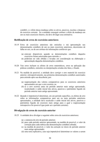 contábil, e o efeito dessa mudança sobre os ativos, passivos, receitas e despesas
       do exercício corrente. Se a entidade conseguir estimar o efeito da mudança em
       um ou mais exercícios futuros, ela deve divulgar essa estimativa.

Retificação de erros de exercícios anteriores

10.19 Erros de exercícios anteriores são omissões e má apresentação nas
      demonstrações contábeis de um ou mais exercícios anteriores, decorrentes de
      falha no uso, ou de uso errôneo de informações confiáveis que:

        (a) estavam disponíveis quando as demonstrações contábeis daqueles
            exercícios foram autorizadas para emissão; e
        (b) poderiam ter sido obtidas e levadas em consideração na elaboração e
            apresentação daquelas demonstrações contábeis.

10.20 Tais erros incluem os efeitos de erros matemáticos, erros na aplicação das
      práticas contábeis, omissões ou interpretações erradas dos fatos, e fraude.

10.21 Na medida do possível, a entidade deve corrigir o erro material de exercício
      anterior, retrospectivamente, nas primeiras demonstrações contábeis autorizados
      para emissão após sua descoberta, por:

        (a) reapresentação dos valores comparativos para os exercícios anteriores
            apresentados em que o erro ocorreu; ou
        (b) se o erro ocorreu antes do período anterior mais antigo apresentado,
            recalculando o saldo inicial dos ativos, passivos e patrimônio líquido do
            período anterior mais antigo apresentado.

10.22 Quando é impraticável determinar, em um período específico, os efeitos de erro
      sobre as informações comparativas para um ou mais períodos anteriores
      apresentados, a entidade deve recalcular o saldo inicial dos ativos, passivos e
      patrimônio líquido do exercício mais antigo para o qual a reapresentação
      retrospectiva for possível (que pode ser o período corrente).

Divulgação de erros de exercício anterior

10.23 A entidade deve divulgar o seguinte sobre erros de exercícios anteriores:

        (a) a natureza do erro do período anterior;
        (b) para cada período anterior apresentado, na medida do possível, o valor da
            correção para cada rubrica das demonstrações contábeis afetada;
        (c) na medida do possível, o valor da correção no início do período anterior
            mais antigo apresentado;
        (d) uma nota explicativa, caso seja impraticável determinar os valores a serem


                                          54
 