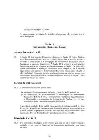 divulgados em (b) ou (c) acima.

       As demonstrações contábeis de períodos subsequentes não precisam repetir
       essas divulgações.


                                   Seção 11
                        Instrumentos Financeiros Básicos

Alcance das seções 11 e 12

11.1   A Seção 11 Instrumentos Financeiros Básicos e a Seção 12 Outros Tópicos
       sobre Instrumentos Financeiros, em conjunto, lidam com o reconhecimento, a
       reversão, a mensuração e a divulgação de instrumentos financeiros (ativos
       financeiros e passivos financeiros). A Seção 11 é aplicável a instrumentos
       financeiros básicos e é relevante a todas as entidades. A Seção 12 é aplicável a
       outros instrumentos e transações financeiras mais complexos. Se a entidade
       opera apenas com transações de instrumento financeiro básico, então a Seção 12
       não é aplicável. Entretanto, mesmo aquelas entidades que operam apenas com
       instrumentos financeiros básicos, devem considerar o alcance da Seção 12 para
       se certificar de que são isentas.

Escolha da prática contábil

11.2   A entidade deve escolher aplicar entre:

        (a)   as disposições integrais tanto da Seção 11 e da Seção 12 no total; ou
        (b)   as disposições de reconhecimento e mensuração de instrumentos
              financeiros da NBC T 19.32 – Instrumentos Financeiros: Reconhecimento
              e Mensuração e os requisitos de divulgação das Seções 11 e 12, para
              contabilizar todos os seus instrumentos financeiros.

       A escolha da entidade, de (a) ou (b), é uma escolha de política contábil. Os itens
       10.8 a 10.14 contêm os requisitos para determinar quando uma mudança na
       política contábil é apropriada, como tal mudança deve ser contabilizada e qual
       informação deve ser divulgada sobre a mudança na política contábil.

Introdução à seção 11

11.3   Um instrumento financeiro é um contrato que gera um ativo financeiro para a
       entidade, e um passivo financeiro ou instrumento patrimonial para outra
       entidade.



                                           55
 