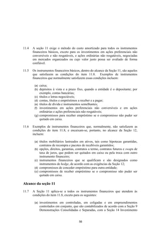 11.4   A seção 11 exige o método do custo amortizado para todos os instrumentos
       financeiros básicos, exceto para os investimentos em ações preferenciais não
       conversíveis e não resgatáveis, e ações ordinárias não resgatáveis, negociadas
       em mercados organizados ou cujo valor justo possa ser avaliado de forma
       confiável.

11.5   Os instrumentos financeiros básicos, dentro do alcance da Seção 11, são aqueles
       que satisfazem as condições do item 11.8. Exemplos de instrumentos
       financeiros que normalmente satisfazem essas condições incluem:

        (a)   caixa;
        (b)   depósitos à vista e a prazo fixo, quando a entidade é o depositante; por
              exemplo, contas bancárias;
        (c)   títulos e letras negociáveis;
        (d)   contas, títulos e empréstimos a receber e a pagar;
        (e)   títulos de dívida e instrumentos semelhantes;
        (f)   investimentos em ações preferenciais não conversíveis e em ações
              ordinárias e ações preferenciais não resgatáveis;
        (g)   compromissos para receber empréstimo se o compromisso não puder ser
              quitado em caixa.

11.6   Exemplos de instrumentos financeiros que, normalmente, não satisfazem as
       condições do item 11.8, e encaixam-se, portanto, no alcance da Seção 12,
       incluem:

        (a)   títulos mobiliários lastreados em ativos, tais como hipotecas garantidas,
              contratos de recompra e pacotes de recebíveis garantidos;
        (b)   opções, direitos, garantias, contratos a termo, contratos futuros e swaps de
              taxa de juros, que podem ser quitados em caixa ou pela troca com outro
              instrumento financeiro;
        (c)   instrumentos financeiros que se qualificam e são designados como
              instrumentos de hedge, de acordo com as exigências da Seção 12;
        (d)   compromissos de conceder empréstimo para outra entidade;
        (e)   compromissos de receber empréstimo se o compromisso não puder ser
              quitado em caixa.

Alcance da seção 11

11.7   A Seção 11 aplica-se a todos os instrumentos financeiros que atendem às
       condições do item 11.8, exceto para os seguintes:

        (a)   investimentos em controladas, em coligadas e em empreendimentos
              controlados em conjunto, que são contabilizados de acordo com a Seção 9
              Demonstrações Consolidadas e Separadas, com a Seção 14 Investimento


                                            56
 