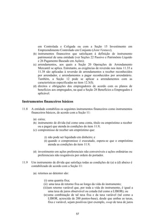 em Controlada e Coligada ou com a Seção 15 Investimento em
            Empreendimento Controlado em Conjunto (Joint Venture);
        (b) instrumentos financeiros que satisfaçam à definição de instrumento
            patrimonial de uma entidade (ver Seções 22 Passivo e Patrimônio Líquido
            e 26 Pagamento Baseado em Ações);
        (c) arrendamentos, aos quais a Seção 20 Operações de Arrendamento
            Mercantil se aplica. Entretanto, as exigências de reversão nos itens 11.33 a
            11.38 são aplicadas à reversão de arrendamentos a receber reconhecidos
            por arrendador, e arrendamentos a pagar reconhecidos por arrendatário.
            Também, a Seção 12 pode se aplicar a arrendamentos com as
            características especificadas no item 12.3(f);
        (d) direitos e obrigações dos empregadores de acordo com os planos de
            benefícios aos empregados, na qual a Seção 28 Benefícios a Empregados é
            aplicável.

Instrumentos financeiros básicos

11.8   A entidade contabiliza os seguintes instrumentos financeiros como instrumentos
       financeiros básicos, de acordo com a Seção 11:

        (a) caixa;
        (b) instrumento de dívida (tal como uma conta, título ou empréstimo a receber
            ou a pagar) que atenda às condições do item 11.9;
        (c) compromisso de receber um empréstimo que:

                   (i)    não pode ser liquidado em dinheiro; e
                   (ii)   quando o compromisso é executado, espera-se que o empréstimo
                          atenda as condições do item 11.9;

        (d)   investimento em ações preferenciais não conversíveis e ações ordinárias ou
              preferenciais não resgatáveis por ordem do portador.

11.9   Um instrumento de dívida que satisfaça todas as condições de (a) a (d) abaixo é
       contabilizado de acordo com a Seção 11:

        (a)   retornos ao detentor são:

                   (i) uma quantia fixa;
                  (ii) uma taxa de retorno fixa ao longo da vida do instrumento;
                  (iii)um retorno variável que, por toda a vida do instrumento, é igual a
                        uma taxa de juros observável ou cotada (tal como a LIBOR); ou
                   (iv) uma combinação de tal taxa fixa e da taxa variável (tal como a
                        LIBOR, acrescida de 200 pontos-base), desde que ambas as taxas,
                        fixa e variável, sejam positivas (por exemplo, swap de taxa de juros


                                             57
 