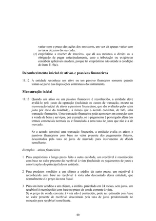 variar com o preço das ações dos emissores, em vez de apenas variar com
            as taxas de juros do mercado;
        (e) empréstimo a receber de terceiros, que dá aos mesmos o direito ou a
            obrigação de pagar antecipadamente, caso a tributação ou exigências
            contábeis aplicáveis mudem, porque tal empréstimo não atende à condição
            do item 11.9(c).

Reconhecimento inicial de ativos e passivos financeiros

11.12 A entidade reconhece um ativo ou um passivo financeiro somente quando
      tornar-se parte das disposições contratuais do instrumento.

Mensuração inicial

11.13 Quando um ativo ou um passivo financeiro é reconhecido, a entidade deve
      avaliá-lo pelo custo da operação (incluindo os custos de transação, exceto na
      mensuração inicial de ativos e passivos financeiros, que são avaliados pelo valor
      justo por meio do resultado), a menos que o acordo constitua, de fato, uma
      transação financeira. Uma transação financeira pode acontecer em conexão com
      a venda de bens e serviços, por exemplo, se o pagamento é postergado além dos
      termos comerciais normais ou é financiada a uma taxa de juros que não é a de
      mercado.

       Se o acordo constitui uma transação financeira, a entidade avalia os ativos e
       passivos financeiros com base no valor presente dos pagamentos futuros,
       descontados pela taxa de juros de mercado para instrumento de dívida
       semelhante.

Exemplos – ativos financeiros

1 Para empréstimo a longo prazo feito a outra entidade, um recebível é reconhecido
  com base no valor presente do recebível à vista (incluindo os pagamentos de juros e
  amortizações do principal) dessa entidade.

2 Para produtos vendidos a um cliente a crédito de curto prazo, um recebível é
  reconhecido com base no recebível à vista não descontado dessa entidade, que
  normalmente é o preço da nota fiscal.

3 Para um item vendido a um cliente, a crédito, parcelado em 24 meses, sem juros, um
  recebível é reconhecido com base no preço de venda corrente à vista.
  Se o preço de venda corrente à vista não é conhecido, pode ser estimado com base
  no valor presente do recebível descontado pela taxa de juros predominante no
  mercado para recebível semelhante.



                                          59
 