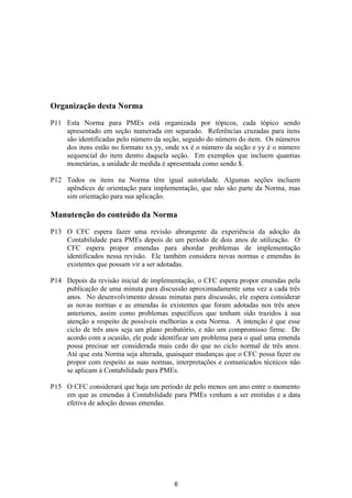 Organização desta Norma

P11 Esta Norma para PMEs está organizada por tópicos, cada tópico sendo
    apresentado em seção numerada em separado. Referências cruzadas para itens
    são identificadas pelo número da seção, seguido do número do item. Os números
    dos itens estão no formato xx.yy, onde xx é o número da seção e yy é o número
    sequencial do item dentro daquela seção. Em exemplos que incluem quantias
    monetárias, a unidade de medida é apresentada como sendo $.

P12 Todos os itens na Norma têm igual autoridade. Algumas seções incluem
    apêndices de orientação para implementação, que não são parte da Norma, mas
    sim orientação para sua aplicação.

Manutenção do conteúdo da Norma

P13 O CFC espera fazer uma revisão abrangente da experiência da adoção da
    Contabilidade para PMEs depois de um período de dois anos de utilização. O
    CFC espera propor emendas para abordar problemas de implementação
    identificados nessa revisão. Ele também considera novas normas e emendas às
    existentes que possam vir a ser adotadas.

P14 Depois da revisão inicial de implementação, o CFC espera propor emendas pela
    publicação de uma minuta para discussão aproximadamente uma vez a cada três
    anos. No desenvolvimento dessas minutas para discussão, ele espera considerar
    as novas normas e as emendas às existentes que foram adotadas nos três anos
    anteriores, assim como problemas específicos que tenham sido trazidos à sua
    atenção a respeito de possíveis melhorias a esta Norma. A intenção é que esse
    ciclo de três anos seja um plano probatório, e não um compromisso firme. De
    acordo com a ocasião, ele pode identificar um problema para o qual uma emenda
    possa precisar ser considerada mais cedo do que no ciclo normal de três anos.
    Até que esta Norma seja alterada, quaisquer mudanças que o CFC possa fazer ou
    propor com respeito as suas normas, interpretações e comunicados técnicos não
    se aplicam à Contabilidade para PMEs.

P15 O CFC considerará que haja um período de pelo menos um ano entre o momento
    em que as emendas à Contabilidade para PMEs venham a ser emitidas e a data
    efetiva de adoção dessas emendas.




                                        6
 