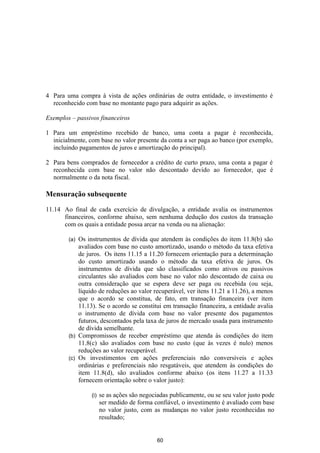 4 Para uma compra à vista de ações ordinárias de outra entidade, o investimento é
  reconhecido com base no montante pago para adquirir as ações.

Exemplos – passivos financeiros

1 Para um empréstimo recebido de banco, uma conta a pagar é reconhecida,
  inicialmente, com base no valor presente da conta a ser paga ao banco (por exemplo,
  incluindo pagamentos de juros e amortização do principal).

2 Para bens comprados de fornecedor a crédito de curto prazo, uma conta a pagar é
  reconhecida com base no valor não descontado devido ao fornecedor, que é
  normalmente o da nota fiscal.

Mensuração subsequente

11.14 Ao final de cada exercício de divulgação, a entidade avalia os instrumentos
      financeiros, conforme abaixo, sem nenhuma dedução dos custos da transação
      com os quais a entidade possa arcar na venda ou na alienação:

        (a) Os instrumentos de dívida que atendem às condições do item 11.8(b) são
            avaliados com base no custo amortizado, usando o método da taxa efetiva
            de juros. Os itens 11.15 a 11.20 fornecem orientação para a determinação
            do custo amortizado usando o método da taxa efetiva de juros. Os
            instrumentos de dívida que são classificados como ativos ou passivos
            circulantes são avaliados com base no valor não descontado de caixa ou
            outra consideração que se espera deve ser paga ou recebida (ou seja,
            líquido de reduções ao valor recuperável, ver itens 11.21 a 11.26), a menos
            que o acordo se constitua, de fato, em transação financeira (ver item
            11.13). Se o acordo se constitui em transação financeira, a entidade avalia
            o instrumento de dívida com base no valor presente dos pagamentos
            futuros, descontados pela taxa de juros de mercado usada para instrumento
            de dívida semelhante.
        (b) Compromissos de receber empréstimo que atenda às condições do item
            11.8(c) são avaliados com base no custo (que às vezes é nulo) menos
            reduções ao valor recuperável.
        (c) Os investimentos em ações preferenciais não conversíveis e ações
            ordinárias e preferenciais não resgatáveis, que atendem às condições do
            item 11.8(d), são avaliados conforme abaixo (os itens 11.27 a 11.33
            fornecem orientação sobre o valor justo):

                 (i)   se as ações são negociadas publicamente, ou se seu valor justo pode
                       ser medido de forma confiável, o investimento é avaliado com base
                       no valor justo, com as mudanças no valor justo reconhecidas no
                       resultado;


                                             60
 