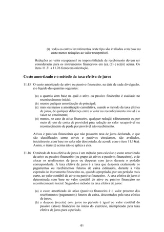 (ii)    todos os outros investimentos deste tipo são avaliados com base no
                        custo menos reduções ao valor recuperável.

        Reduções ao valor recuperável ou impossibilidade de recebimento devem ser
        consideradas para os instrumentos financeiros em (a), (b) e (c)(ii) acima. Os
        itens 11.21 a 11.26 fornecem orientação.

Custo amortizado e o método da taxa efetiva de juros

11.15 O custo amortizado de ativo ou passivo financeiro, na data de cada divulgação,
      é o líquido das quantias seguintes:

        (a) a quantia com base na qual o ativo ou passivo financeiro é avaliado no
            reconhecimento inicial;
        (b) menos qualquer amortização do principal;
        (c) mais ou menos a amortização cumulativa, usando o método da taxa efetiva
            de juros, de qualquer diferença entre o valor no reconhecimento inicial e o
            valor no vencimento;
        (d) menos, no caso de ativo financeiro, qualquer redução (diretamente ou por
            meio do uso de conta de provisão) para redução ao valor recuperável ou
            reconhecimento de perda por provável não recebimento.

       Ativos e passivos financeiros que não possuem taxa de juros declarada, e que
       são classificados como ativos e passivos circulantes, são avaliados,
       inicialmente, com base no valor não descontado, de acordo com o item 11.14(a).
       Assim, o item (c) acima não se aplica a eles.

11.16 O método da taxa efetiva de juros é um método para calcular o custo amortizado
      de ativo ou passivo financeiro (ou grupo de ativos e passivos financeiros), e de
      alocar os rendimentos de juros ou despesas com juros durante o período
      correspondente. A taxa efetiva de juros é a taxa que desconta exatamente os
      pagamentos ou recebimentos futuros de caixa estimados, durante a vida
      esperada do instrumento financeiro ou, quando apropriado, por um período mais
      curto, ao valor contábil do ativo ou passivo financeiro. A taxa efetiva de juros é
      determinada com base no valor contábil do ativo ou passivo financeiro no
      reconhecimento inicial. Segundo o método da taxa efetiva de juros:

        (a) o custo amortizado do ativo (passivo) financeiro é o valor presente dos
            recebimentos (pagamentos) futuros de caixa, descontados pela taxa efetiva
            de juros;
        (b) a despesa (receita) com juros no período é igual ao valor contábil do
            passivo (ativo) financeiro no início do exercício, multiplicado pela taxa
            efetiva de juros para o período.



                                              61
 