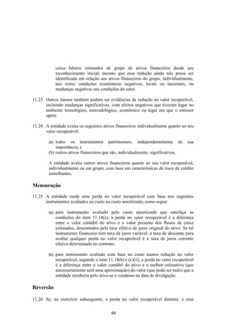 caixa futuros estimados de grupo de ativos financeiros desde seu
              reconhecimento inicial, mesmo que essa redução ainda não possa ser
              identificada em relação aos ativos financeiros do grupo, individualmente,
              tais como condições econômicas negativas, locais ou nacionais, ou
              mudanças negativas nas condições do setor.

11.23 Outros fatores também podem ser evidências de redução no valor recuperável,
      incluindo mudanças significativas, com efeitos negativos que tiveram lugar no
      ambiente tecnológico, mercadológico, econômico ou legal em que o emissor
      opere.

11.24 A entidade avalia os seguintes ativos financeiros individualmente quanto ao seu
      valor recuperável:

        (a) todos os instrumentos patrimoniais, independentemente de                  sua
            importância; e
        (b) outros ativos financeiros que são, individualmente, significativos.

        A entidade avalia outros ativos financeiros quanto ao seu valor recuperável,
        individualmente ou em grupo, com base em características de risco de crédito
        semelhantes.

Mensuração

11.25 A entidade mede uma perda no valor recuperável com base nos seguintes
      instrumentos avaliados ao custo ou custo amortizado, como segue:

        (a)   para instrumento avaliado pelo custo amortizado que satisfaça as
              condições do item 11.14(a), a perda no valor recuperável é a diferença
              entre o valor contábil do ativo e o valor presente dos fluxos de caixa
              estimados, descontados pela taxa efetiva de juros original do ativo. Se tal
              instrumento financeiro tem taxa de juros variável, a taxa de desconto para
              avaliar qualquer perda no valor recuperável é a taxa de juros corrente
              efetiva determinada no contrato;

        (b)   para instrumento avaliado com base no custo menos redução no valor
              recuperável, segundo o item 11.14(b) e (c)(ii), a perda no valor recuperável
              é a diferença entre o valor contábil do ativo e a melhor estimativa (que
              necessariamente será uma aproximação) do valor (que pode ser nulo) que a
              entidade receberia pelo ativo se o vendesse na data de divulgação.

Reversão

11.26 Se, no exercício subsequente, a perda no valor recuperável diminui, e essa

                                            64
 