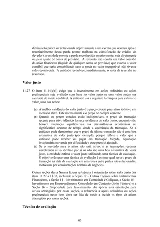 diminuição puder ser relacionada objetivamente a um evento que ocorreu após o
       reconhecimento dessa perda (como melhora na classificação de crédito do
       devedor), a entidade reverte a perda reconhecida anteriormente, seja diretamente
       ou pelo ajuste de conta de provisão. A reversão não resulta em valor contábil
       do ativo financeiro (líquido de qualquer conta de provisão) que exceda o valor
       contábil que seria contabilizado caso a perda no valor recuperável não tivesse
       sido reconhecida. A entidade reconhece, imediatamente, o valor da reversão no
       resultado.

Valor justo

11.27 O item 11.14(c)(i) exige que o investimento em ações ordinárias ou ações
      preferenciais seja avaliado com base no valor justo se esse valor puder ser
      avaliado de modo confiável. A entidade usa a seguinte hierarquia para estimar o
      valor justo das ações:

        (a) A melhor evidência do valor justo é o preço cotado para ativo idêntico em
            mercado ativo. Este normalmente é o preço de compra corrente.
        (b) Quando os preços cotados estão indisponíveis, o preço de transação
            recente para ativo idêntico fornece evidência de valor justo, enquanto não
            houver mudanças significativas nas circunstâncias econômicas ou
            significativo decurso de tempo desde a ocorrência da transação. Se a
            entidade pode demonstrar que o preço da última transação não é uma boa
            estimativa do valor justo (por exemplo, porque reflete o valor que a
            entidade pode receber ou pagar em transação forçada, liquidação
            involuntária ou venda por dificuldade), esse preço é ajustado.
        (c) Se o mercado para o ativo não está ativo, e as transações recentes
            envolvendo ativo idêntico por si só não são uma boa estimativa de valor
            justo, a entidade estima o valor justo utilizando uma técnica de avaliação.
            O objetivo de usar uma técnica de avaliação é estimar qual seria o preço da
            transação na data da avaliação em uma troca entre partes não relacionadas,
            motivadas por considerações normais de negócios.

       Outras seções desta Norma fazem referência à orientação sobre valor justo dos
       itens 11.27 a 11.32, incluindo a Seção 12 – Outros Tópicos sobre Instrumentos
       Financeiros, a Seção 14 – Investimento em Controlada e Coligada, a Seção 15 –
       Investimento em Empreendimento Controlado em Conjunto (Joint Venture) e a
       Seção 16 – Propriedade para Investimento. Ao aplicar esta orientação para
       ativos abrangidos por essas seções, a referência a ações ordinárias ou ações
       preferenciais neste item deve ser lida de modo a incluir os tipos de ativos
       abrangidos por essas seções.

Técnica de avaliação


                                          65
 