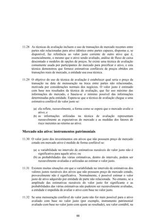 11.28 As técnicas de avaliação incluem o uso de transações de mercado recentes entre
      partes não relacionadas para ativo idêntico entre partes capazes, dispostas e, se
      disponível, faz referência ao valor justo corrente de outro ativo que é,
      essencialmente, o mesmo que o ativo sendo avaliado, análise de fluxo de caixa
      descontado e modelos de opções de preços. Se existe uma técnica de avaliação
      comumente usada por participantes do mercado para precificar o ativo, e esta
      técnica demonstrou que fornece estimativas confiáveis de preços obtidos em
      transações reais de mercado, a entidade usa essa técnica.

11.29 O objetivo do uso de técnica de avaliação é estabelecer qual seria o preço da
      transação na data de mensuração na troca entre partes não relacionadas,
      motivada por considerações normais dos negócios. O valor justo é estimado
      com base nos resultados da técnica de avaliação, que faz uso máximo das
      informações do mercado, e baseia-se o mínimo possível das informações
      determinadas pela entidade. Espera-se que a técnica de avaliação chegue a uma
      estimativa confiável do valor justo se:

        (a) ela reflete, razoavelmente, a forma como se espera que o mercado avalie o
            ativo; e
        (b) as informações utilizadas na técnica de avaliação representam
            razoavelmente as expectativas do mercado e as medidas dos fatores de
            risco inerentes ao retorno ao ativo.

Mercado não ativo: instrumentos patrimoniais

11.30 O valor justo dos investimentos em ativos que não possuem preço de mercado
      cotado em mercado ativo é medido de forma confiável se:

        (a) a variabilidade no intervalo de estimativas razoáveis do valor justo não é
            significativa para aquele ativo; ou
        (b) as probabilidades das várias estimativas, dentro do intervalo, podem ser
            razoavelmente avaliadas e utilizadas ao estimar o valor justo.

11.31 Existem muitas situações em que a variabilidade no intervalo de estimativas dos
      valores justos razoáveis dos ativos que não possuem preço de mercado cotado,
      provavelmente não é significativa. Normalmente, é possível estimar o valor
      justo de ativo adquirido por entidade de parte não relacionada. No entanto, se a
      amplitude das estimativas razoáveis do valor justo for significante e as
      probabilidades das várias estimativas não puderem ser razoavelmente avaliadas,
      a entidade é impedida de avaliar o ativo com base no valor justo.

11.32 Se uma mensuração confiável do valor justo não for mais possível para o ativo
      avaliado com base no valor justo (por exemplo, instrumento patrimonial
      avaliado com base no valor justo com ajuste ao resultado), seu valor contábil, na


                                          66
 