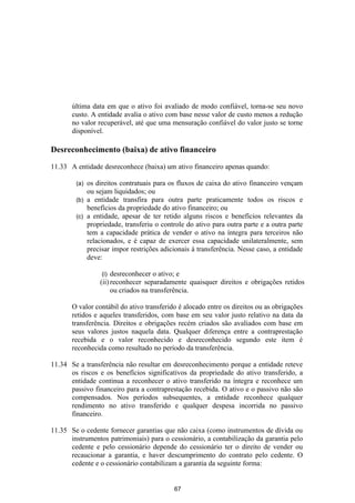 última data em que o ativo foi avaliado de modo confiável, torna-se seu novo
       custo. A entidade avalia o ativo com base nesse valor de custo menos a redução
       no valor recuperável, até que uma mensuração confiável do valor justo se torne
       disponível.

Desreconhecimento (baixa) de ativo financeiro

11.33 A entidade desreconhece (baixa) um ativo financeiro apenas quando:

        (a) os direitos contratuais para os fluxos de caixa do ativo financeiro vençam
            ou sejam liquidados; ou
        (b) a entidade transfira para outra parte praticamente todos os riscos e
            benefícios da propriedade do ativo financeiro; ou
        (c) a entidade, apesar de ter retido alguns riscos e benefícios relevantes da
            propriedade, transferiu o controle do ativo para outra parte e a outra parte
            tem a capacidade prática de vender o ativo na íntegra para terceiros não
            relacionados, e é capaz de exercer essa capacidade unilateralmente, sem
            precisar impor restrições adicionais à transferência. Nesse caso, a entidade
            deve:

                  (i) desreconhecer o ativo; e
                 (ii) reconhecer separadamente quaisquer direitos e obrigações retidos
                      ou criados na transferência.

       O valor contábil do ativo transferido é alocado entre os direitos ou as obrigações
       retidos e aqueles transferidos, com base em seu valor justo relativo na data da
       transferência. Direitos e obrigações recém criados são avaliados com base em
       seus valores justos naquela data. Qualquer diferença entre a contraprestação
       recebida e o valor reconhecido e desreconhecido segundo este item é
       reconhecida como resultado no período da transferência.

11.34 Se a transferência não resultar em desreconhecimento porque a entidade reteve
      os riscos e os benefícios significativos da propriedade do ativo transferido, a
      entidade continua a reconhecer o ativo transferido na íntegra e reconhece um
      passivo financeiro para a contraprestação recebida. O ativo e o passivo não são
      compensados. Nos períodos subsequentes, a entidade reconhece qualquer
      rendimento no ativo transferido e qualquer despesa incorrida no passivo
      financeiro.

11.35 Se o cedente fornecer garantias que não caixa (como instrumentos de dívida ou
      instrumentos patrimoniais) para o cessionário, a contabilização da garantia pelo
      cedente e pelo cessionário depende do cessionário ter o direito de vender ou
      recaucionar a garantia, e haver descumprimento do contrato pelo cedente. O
      cedente e o cessionário contabilizam a garantia da seguinte forma:


                                           67
 