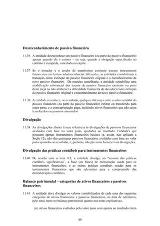 Desreconhecimento de passivo financeiro

11.36 A entidade desreconhece um passivo financeiro (ou parte do passivo financeiro)
      apenas quando ele é extinto – ou seja, quando a obrigação especificada no
      contrato é cumprida, cancelada ou expira.

11.37 Se o tomador e o credor de empréstimo existente trocam instrumentos
      financeiros em termos substancialmente diferentes, as entidades contabilizam a
      transação como extinção do passivo financeiro original e o reconhecimento de
      novo passivo financeiro. De maneira semelhante, a entidade contabiliza uma
      modificação substancial dos termos de passivo financeiro existente ou parte
      deste (seja ou não atribuível a dificuldade financeira do devedor) como extinção
      do passivo financeiro original e o reconhecimento de novo passivo financeiro.

11.38 A entidade reconhece, no resultado, qualquer diferença entre o valor contábil do
      passivo financeiro (ou parte do passivo financeiro) extinto ou transferido para
      outra parte, e a contraprestação paga, incluindo ativos financeiros que não caixa
      transferidos ou passivos assumidos.

Divulgação

11.39 As divulgações abaixo fazem referência às divulgações de passivos financeiros
      avaliados com base no valor justo, ajustados ao resultado. Entidades que
      possuem apenas instrumentos financeiros básicos (e, assim, não aplicam a
      Seção 12), não têm quaisquer passivos financeiros avaliados com base no valor
      justo ajustados ao resultado, e, portanto, não precisam fornecer tais divulgações.

Divulgação das práticas contábeis para instrumentos financeiros

11.40 De acordo com o item 8.5, a entidade divulga, no “resumo das práticas
      contábeis significativas”, a base (ou bases) de mensuração usada para os
      instrumentos financeiros, e as outras práticas contábeis usadas para os
      instrumentos financeiros que são relevantes para a compreensão das
      demonstrações contábeis.

Balanço patrimonial – categorias de ativos financeiros e passivos
financeiros

11.41 A entidade deve divulgar os valores contabilizados de cada uma das seguintes
      categorias de ativos financeiros e passivos financeiros, na data de referência,
      pelo total, tanto no balanço patrimonial quanto nas notas explicativas:

        (a)   ativos financeiros avaliados pelo valor justo com ajustes ao resultado (item


                                            69
 
