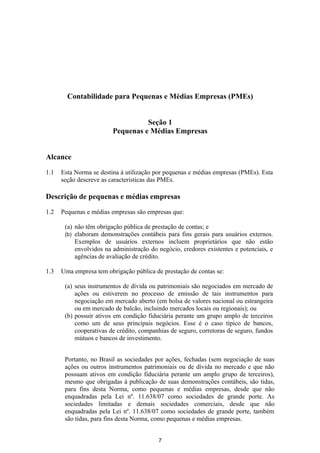 Contabilidade para Pequenas e Médias Empresas (PMEs)


                                   Seção 1
                         Pequenas e Médias Empresas


Alcance

1.1   Esta Norma se destina à utilização por pequenas e médias empresas (PMEs). Esta
      seção descreve as características das PMEs.

Descrição de pequenas e médias empresas

1.2   Pequenas e médias empresas são empresas que:

       (a) não têm obrigação pública de prestação de contas; e
       (b) elaboram demonstrações contábeis para fins gerais para usuários externos.
           Exemplos de usuários externos incluem proprietários que não estão
           envolvidos na administração do negócio, credores existentes e potenciais, e
           agências de avaliação de crédito.

1.3   Uma empresa tem obrigação pública de prestação de contas se:

       (a) seus instrumentos de dívida ou patrimoniais são negociados em mercado de
           ações ou estiverem no processo de emissão de tais instrumentos para
           negociação em mercado aberto (em bolsa de valores nacional ou estrangeira
           ou em mercado de balcão, incluindo mercados locais ou regionais); ou
       (b) possuir ativos em condição fiduciária perante um grupo amplo de terceiros
           como um de seus principais negócios. Esse é o caso típico de bancos,
           cooperativas de crédito, companhias de seguro, corretoras de seguro, fundos
           mútuos e bancos de investimento.


       Portanto, no Brasil as sociedades por ações, fechadas (sem negociação de suas
       ações ou outros instrumentos patrimoniais ou de dívida no mercado e que não
       possuam ativos em condição fiduciária perante um amplo grupo de terceiros),
       mesmo que obrigadas à publicação de suas demonstrações contábeis, são tidas,
       para fins desta Norma, como pequenas e médias empresas, desde que não
       enquadradas pela Lei nº. 11.638/07 como sociedades de grande porte. As
       sociedades limitadas e demais sociedades comerciais, desde que não
       enquadradas pela Lei nº. 11.638/07 como sociedades de grande porte, também
       são tidas, para fins desta Norma, como pequenas e médias empresas.


                                          7
 