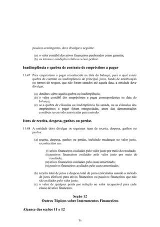 passivos contingentes, deve divulgar o seguinte:

        (a)   o valor contábil dos ativos financeiros penhorados como garantia;
        (b)   os termos e condições relativos a esse penhor.

Inadimplência e quebra de contrato de empréstimo a pagar

11.47 Para empréstimo a pagar reconhecido na data do balanço, para o qual existe
      quebra de contrato ou inadimplência do principal, juros, fundo de amortização
      ou termos de resgate, que não foram sanados até aquela data, a entidade deve
      divulgar:

        (a) detalhes sobre aquela quebra ou inadimplência;
        (b) o valor contábil dos empréstimos a pagar correspondentes na data do
            balanço;
        (c) se a quebra de cláusulas ou inadimplência foi sanada, ou as cláusulas dos
            empréstimos a pagar foram renegociadas, antes das demonstrações
            contábeis terem sido autorizadas para emissão.

Itens de receita, despesa, ganhos ou perdas

11.48 A entidade deve divulgar os seguintes itens de receita, despesa, ganhos ou
      perdas:

        (a) receita, despesa, ganhos ou perdas, incluindo mudanças no valor justo,
            reconhecidos em:

                  (i)   ativos financeiros avaliados pelo valor justo por meio do resultado;
                  (ii)  passivos financeiros avaliados pelo valor justo por meio do
                        resultado;
                  (iii) ativos financeiros avaliados pelo custo amortizado;
                  (iv) passivos financeiros avaliados pelo custo amortizado;

        (b) receita total de juros e despesa total de juros (calculadas usando o método
            de juros efetivos) para ativos financeiros ou passivos financeiros que não
            são avaliados pelo valor justo;
        (c) o valor de qualquer perda por redução no valor recuperável para cada
            classe de ativo financeiro.

                                 Seção 12
               Outros Tópicos sobre Instrumentos Financeiros

Alcance das seções 11 e 12

                                            71
 