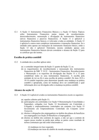 12.1   A Seção 11 Instrumentos Financeiros Básicos e a Seção 12 Outros Tópicos
       sobre Instrumentos Financeiros juntas tratam do reconhecimento,
       desreconhecimento, mensuração e divulgação de instrumentos financeiros
       (ativos financeiros e passivos financeiros). A Seção 11 é aplicável a
       instrumentos financeiros básicos e é relevante a todas as entidades. A Seção 12
       é aplicável a outros mais complexos instrumentos e transações financeiras. Se a
       entidade entra apenas em transações de instrumento financeiro básico, então a
       Seção 12 não é aplicável. Entretanto, mesmo entidades apenas com
       instrumentos financeiros básicos devem considerar o alcance da Seção 12 para
       se certificar que são isentas.

Escolha de prática contábil

12.2   A entidade deve escolher aplicar entre:

        (a)   o conteúdo integral tanto da Seção 11 quanto da Seção 12; ou
        (b)   os requerimentos de reconhecimento e mensuração dos instrumentos
              financeiros da NBC T 19.32 – Instrumentos Financeiros: Reconhecimento
              e Mensuração e os requisitos de divulgação das Seções 11 e 12 para
              contabilizar todos os seus instrumentos financeiros. A escolha pela
              entidade de (a) ou (b) é uma escolha de prática contábil. Os itens 10.8 a
              10.14 contêm requisitos para determinar quando uma mudança na prática
              contábil é apropriada, como tal mudança deve ser contabilizada e qual
              informação deve ser divulgada sobre a mudança na prática contábil.

Alcance da seção 12

12.3   A Seção 12 é aplicável a todos os instrumentos financeiros exceto os seguintes:

        (a) aqueles cobertos pela Seção 11;
        (b) participações em controladas (ver Seção 9 Demonstrações Consolidadas e
            Separadas), coligadas (ver Seção 14 Investimento em Controlada e
            Coligada) e empreendimentos controlados em conjunto (ver Seção 15
            Investimento em Empreendimento Controlado em Conjunto (Joint
            Venture));
        (c) direitos e obrigações dos empregadores no âmbito dos planos de benefícios
            aos empregados (ver Seção 28 Benefícios a Empregados);
        (d) direitos no âmbito dos contratos de seguro, a não ser que o contrato de
            seguro possa resultar na perda para ambas as partes como resultado de
            termos contratuais que não estão relacionados a:

                  (i) mudanças no risco segurado;
                  (ii) mudanças nas taxas de câmbio de moeda estrangeira; ou


                                           72
 