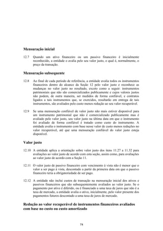 Mensuração inicial

12.7   Quando um ativo financeiro ou um passivo financeiro é inicialmente
       reconhecido, a entidade o avalia pelo seu valor justo, o qual é, normalmente, o
       preço da transação.

Mensuração subsequente

12.8   Ao final de cada período de referência, a entidade avalia todos os instrumentos
       financeiros dentro do alcance da Seção 12 pelo valor justo e reconhece as
       mudanças no valor justo no resultado, exceto como a seguir: instrumentos
       patrimoniais que não são comercializados publicamente e cujos valores justos
       não podem, de outra maneira, ser medidos de forma confiável, e contratos
       ligados a tais instrumentos que, se exercidos, resultarão em entrega de tais
       instrumentos, são avaliados pelo custo menos redução ao seu valor recuperável.

12.9   Se uma mensuração confiável de valor justo não mais estiver disponível para
       um instrumento patrimonial que não é comercializado publicamente mas é
       avaliado pelo valor justo, seu valor justo na última data em que o instrumento
       foi avaliado de forma confiável é tratado como custo do instrumento. A
       entidade avalia o instrumento com base nesse valor de custo menos reduções no
       valor recuperável, até que uma mensuração confiável do valor justo esteja
       disponível.

Valor justo

12.10 A entidade aplica a orientação sobre valor justo dos itens 11.27 a 11.32 para
      avaliações ao valor justo de acordo com esta seção, assim como, para avaliações
      ao valor justo de acordo com a Seção 11.

12.11 O valor justo de passivo financeiro com vencimento à vista não é menor que o
      valor a ser pago à vista, descontado a partir da primeira data em que o passivo
      financeiro teria a obrigatoriedade de ser pago.

12.12 A entidade não inclui custos de transação na mensuração inicial dos ativos e
      passivos financeiros que são subsequentemente avaliados ao valor justo. Se o
      pagamento por ativo é diferido, ou é financiado a uma taxa de juros que não é a
      taxa de mercado, a entidade avalia o ativo, inicialmente, pelo valor presente dos
      pagamentos futuros descontado a uma taxa de juros de mercado.

Redução ao valor recuperável de instrumentos financeiros avaliados
com base no custo ou custo amortizado



                                          74
 