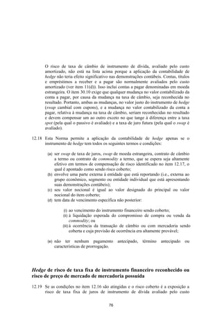 O risco de taxa de câmbio de instrumento de dívida, avaliado pelo custo
      amortizado, não está na lista acima porque a aplicação da contabilidade de
      hedge não teria efeito significativo nas demonstrações contábeis. Contas, títulos
      e empréstimos a receber e a pagar são normalmente avaliados pelo custo
      amortizado (ver item 11(d)). Isso inclui contas a pagar denominadas em moeda
      estrangeira. O item 30.10 exige que qualquer mudança no valor contabilizado da
      conta a pagar, por causa da mudança na taxa de câmbio, seja reconhecida no
      resultado. Portanto, ambas as mudanças, no valor justo do instrumento de hedge
      (swap cambial com cupons), e a mudança no valor contabilizado da conta a
      pagar, relativa à mudança na taxa de câmbio, seriam reconhecidas no resultado
      e devem compensar um ao outro exceto no que tange à diferença entre a taxa
      spot (pela qual o passivo é avaliado) e a taxa de juro futura (pela qual o swap é
      avaliado).

12.18 Esta Norma permite a aplicação da contabilidade de hedge apenas se o
      instrumento de hedge tem todos os seguintes termos e condições:

        (a) ser swap de taxa de juros, swap de moeda estrangeira, contrato de câmbio
            a termo ou contrato de commodity a termo, que se espera seja altamente
            efetivo em termos de compensação de risco identificado no item 12.17, o
            qual é apontado como sendo risco coberto;
        (b) envolve uma parte externa à entidade que está reportando (i.e., externa ao
            grupo econômico, segmento ou entidade individual que está apresentando
            suas demonstrações contábeis);
        (c) seu valor nocional é igual ao valor designado do principal ou valor
            nocional do item coberto;
        (d) tem data de vencimento específica não posterior:

                  (i)   ao vencimento do instrumento financeiro sendo coberto;
                  (ii)  à liquidação esperada do compromisso de compra ou venda da
                        commodity; ou
                  (iii) à ocorrência da transação de câmbio ou com mercadoria sendo
                        coberta e cuja previsão de ocorrência era altamente provável;

        (e)   não ter nenhum pagamento          antecipado,   término   antecipado   ou
              características de prorrogação.




Hedge de risco de taxa fixa de instrumento financeiro reconhecido ou
risco de preço de mercado de mercadoria possuída

12.19 Se as condições no item 12.16 são atingidas e o risco coberto é a exposição a
      risco de taxa fixa de juros de instrumento de dívida avaliado pelo custo

                                          76
 