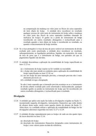 na compensação da mudança no valor justo ou fluxos de caixa esperados
              do item objeto de hedge. A entidade deve reconhecer no resultado
              qualquer excesso do valor justo do instrumento de hedge sobre a mudança
              no valor justo dos fluxos de caixa esperados (também chamado de
              ineficácia do hedge). O ganho ou a perda do instrumento de hedge
              reconhecido em outros resultados abrangentes é reclassificado para o
              resultado quando o item objeto de hedge é reconhecido no resultado, ou
              quando o relacionamento de hedge termina.

12.24 Se o risco protegido é o risco da taxa de juros variável em instrumento de dívida
      avaliado pelo custo amortizado, a entidade deve reconhecer no resultado,
      subsequentemente, as liquidações periódicas, líquidas, em numerário, do swap
      de taxa de juros que é o instrumento de hedge, nos períodos em que os
      pagamentos líquidos são devidos.

12.25 A entidade descontinua a aplicação da contabilidade de hedge especificada no
      item 12.23 se:

        (a) o instrumento de hedge expirar ou for vendido ou rescindido;
        (b) o hedge não mais atende as condições para a aplicação da contabilidade de
            hedge especificadas no item 12.16; ou
        (c) em um hedge de uma transação prevista, a transação prevista não é mais
            altamente provável; ou
        (d) a entidade revoga a designação.

        Se não é mais esperado que a transação prevista aconteça ou se o instrumento
        de dívida coberto avaliado pelo custo amortizado é desreconhecido, qualquer
        resultado (ganho ou perda) no instrumento de hedge que foi reconhecido em
        outros resultados abrangentes, é reclassificado para o resultado.

Divulgação

12.26 A entidade que aplica esta seção faz todas as divulgações exigidas na Seção 11,
      incorporando naquelas divulgações, instrumentos financeiros que estão dentro
      do alcance desta seção, assim como aqueles dentro do alcance da Seção 11.
      Além disso, se a entidade utilizar a aplicação da contabilidade de hedge ela faz
      divulgações adicionais requeridas nos itens 12.27 a 12.29.

12.27 A entidade divulga separadamente para os hedges de cada um dos quatro tipos
      de riscos descritos no item 12.16:

        (a)   descrição do hedge;
        (b)   descrição dos instrumentos financeiros designados como instrumentos de
              hedge e seus valores justos na data de referência;


                                          78
 