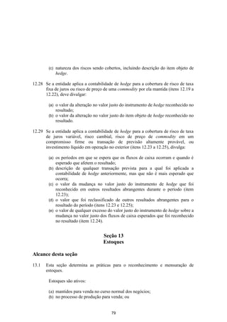 (c)   natureza dos riscos sendo cobertos, incluindo descrição do item objeto de
              hedge.

12.28 Se a entidade aplica a contabilidade de hedge para a cobertura de risco de taxa
      fixa de juros ou risco de preço de uma commodity por ela mantida (itens 12.19 a
      12.22), deve divulgar:

        (a) o valor da alteração no valor justo do instrumento de hedge reconhecido no
            resultado;
        (b) o valor da alteração no valor justo do item objeto de hedge reconhecido no
            resultado.

12.29 Se a entidade aplica a contabilidade de hedge para a cobertura de risco de taxa
      de juros variável, risco cambial, risco de preço de commodity em um
      compromisso firme ou transação de previsão altamente provável, ou
      investimento líquido em operação no exterior (itens 12.23 a 12.25), divulga:

        (a)   os períodos em que se espera que os fluxos de caixa ocorram e quando é
              esperado que afetem o resultado;
        (b)   descrição de qualquer transação prevista para a qual foi aplicada a
              contabilidade de hedge anteriormente, mas que não é mais esperado que
              ocorra;
        (c)   o valor da mudança no valor justo do instrumento de hedge que foi
              reconhecido em outros resultados abrangentes durante o período (item
              12.23);
        (d)   o valor que foi reclassificado de outros resultados abrangentes para o
              resultado do período (itens 12.23 e 12.25);
        (e)   o valor de qualquer excesso do valor justo do instrumento de hedge sobre a
              mudança no valor justo dos fluxos de caixa esperados que foi reconhecido
              no resultado (item 12.24).


                                       Seção 13
                                       Estoques

Alcance desta seção

13.1   Esta seção determina as práticas para o reconhecimento e mensuração de
       estoques.

        Estoques são ativos:

        (a) mantidos para venda no curso normal dos negócios;
        (b) no processo de produção para venda; ou



                                           79
 
