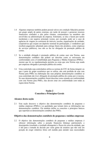 1.4   Algumas empresas também podem possuir ativos em condição fiduciária perante
      um grupo amplo de partes externas, em razão de possuir e gerenciar recursos
      financeiros confiados a eles pelos clientes, consumidores ou membros não
      envolvidos na administração da empresa. Entretanto, se elas o fazem por razões
      incidentais a um negócio principal, (como, por exemplo, pode ser o caso de
      agências de viagens ou corretoras de imóveis, escolas, organizações de caridade,
      cooperativas que exijam um depósito nominal de participação, e vendedores que
      recebem pagamento adiantado para entrega futura dos produtos, como empresas
      de serviços públicos), isso não as faz ter obrigação de prestação pública de
      contas.

1.5   Se a entidade obrigada à prestação pública de contas usar esta Norma, suas
      demonstrações contábeis não podem ser descritas como se estivessem em
      conformidade com a Contabilidade para Pequenas e Médias Empresas (PMEs) –
      mesmo que lei ou regulamentação permita ou exija que esta Norma seja usada
      por empresas obrigadas à prestação pública de contas.

1.6   Uma controlada cuja controladora utiliza as normas do CFC de forma integral, ou
      que é parte de grupo econômico que os utiliza, não está proibida de usar esta
      Norma para PMEs na elaboração das suas próprias demonstrações contábeis se
      essa controlada não tiver obrigação de prestação pública de contas por si mesma.
      Se suas demonstrações contábeis forem descritas como estando em conformidade
      com esta Norma para PMEs, elas devem estar em conformidade com todas as
      regras desta Norma.


                                    Seção 2
                         Conceitos e Princípios Gerais

Alcance desta seção

2.1   Esta seção descreve o objetivo das demonstrações contábeis de pequenas e
      médias empresas (PMEs) e as qualidades que tornam úteis as informações nas
      demonstrações contábeis. Ela também define os conceitos e princípios básicos
      que suportam as demonstrações contábeis das PMEs.

Objetivo das demonstrações contábeis de pequenas e médias empresas

2.2   O objetivo das demonstrações contábeis de pequenas e médias empresas é
      oferecer informação sobre a posição financeira (balanço patrimonial), o
      desempenho (resultado e resultado abrangente) e fluxos de caixa da entidade, que
      é útil para a tomada de decisão por vasta gama de usuários que não está em
      posição de exigir relatórios feitos sob medida para atender suas necessidades


                                          8
 