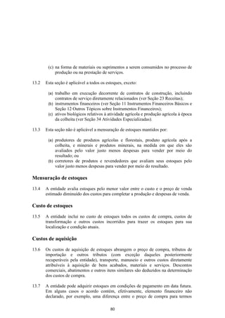 (c) na forma de materiais ou suprimentos a serem consumidos no processo de
            produção ou na prestação de serviços.

13.2   Esta seção é aplicável a todos os estoques, exceto:

        (a) trabalho em execução decorrente de contratos de construção, incluindo
            contratos de serviço diretamente relacionados (ver Seção 23 Receitas);
        (b) instrumentos financeiros (ver Seção 11 Instrumentos Financeiros Básicos e
            Seção 12 Outros Tópicos sobre Instrumentos Financeiros);
        (c) ativos biológicos relativos à atividade agrícola e produção agrícola à época
            da colheita (ver Seção 34 Atividades Especializadas).

13.3   Esta seção não é aplicável a mensuração de estoques mantidos por:

        (a) produtores de produtos agrícolas e florestais, produto agrícola após a
            colheita, e minerais e produtos minerais, na medida em que eles são
            avaliados pelo valor justo menos despesas para vender por meio do
            resultado; ou
        (b) corretores de produtos e revendedores que avaliam seus estoques pelo
            valor justo menos despesas para vender por meio do resultado.

Mensuração de estoques

13.4   A entidade avalia estoques pelo menor valor entre o custo e o preço de venda
       estimado diminuído dos custos para completar a produção e despesas de venda.

Custo de estoques

13.5   A entidade inclui no custo de estoques todos os custos de compra, custos de
       transformação e outros custos incorridos para trazer os estoques para sua
       localização e condição atuais.

Custos de aquisição

13.6   Os custos de aquisição de estoques abrangem o preço de compra, tributos de
       importação e outros tributos (com exceção daqueles posteriormente
       recuperáveis pela entidade), transporte, manuseio e outros custos diretamente
       atribuíveis à aquisição de bens acabados, materiais e serviços. Descontos
       comerciais, abatimentos e outros itens similares são deduzidos na determinação
       dos custos de compra.

13.7   A entidade pode adquirir estoques em condições de pagamento em data futura.
       Em alguns casos o acordo contém, efetivamente, elemento financeiro não
       declarado, por exemplo, uma diferença entre o preço de compra para termos

                                           80
 