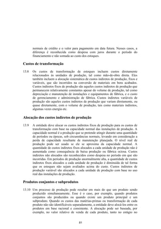 normais de crédito e o valor para pagamento em data futura. Nesses casos, a
       diferença é reconhecida como despesa com juros durante o período do
       financiamento e não somada ao custo dos estoques.

Custos de transformação

13.8   Os custos de transformação de estoques incluem custos diretamente
       relacionados às unidades de produção, tal como mão-de-obra direta. Eles
       também incluem a alocação sistemática de custos indiretos de produção, fixos e
       variáveis, que são incorridos na conversão de materiais em bens acabados.
       Custos indiretos fixos de produção são aqueles custos indiretos de produção que
       permanecem relativamente constantes apesar do volume de produção, tal como
       depreciação e manutenção de instalações e equipamentos de fábrica, e o custo
       de gerenciamento e administração de fábrica. Custos indiretos variáveis de
       produção são aqueles custos indiretos de produção que variam diretamente, ou
       quase diretamente, com o volume de produção, tais como materiais indiretos,
       algumas vezes energia etc.

Alocação dos custos indiretos de produção

13.9   A entidade deve alocar os custos indiretos fixos de produção para os custos de
       transformação com base na capacidade normal das instalações de produção. A
       capacidade normal é a produção que se pretende atingir durante uma quantidade
       de períodos ou épocas, sob circunstâncias normais, levando em consideração a
       perda de capacidade resultante de manutenção planejada. O nível real de
       produção pode ser usado se ele se aproxima da capacidade normal. A
       quantidade de custos indiretos fixos alocados a cada unidade de produção não é
       aumentada como consequência de baixa produção ou fábrica ociosa. Custos
       indiretos não alocados são reconhecidos como despesa no período em que são
       incorridas. Em períodos de produção anormalmente alta, a quantidade de custos
       indiretos fixos alocados a cada unidade de produção é diminuída de tal forma
       que os estoques não sejam avaliados acima do custo. Custos indiretos de
       produção variável são alocados a cada unidade de produção com base no uso
       real das instalações de produção.

Produtos conjuntos e subprodutos

13.10 Um processo de produção pode resultar em mais do que um produto sendo
      produzido simultaneamente. Esse é o caso, por exemplo, quando produtos
      conjuntos são produzidos ou quando existe um produto principal e um
      subproduto. Quando os custos das matérias-primas ou transformação de cada
      produto não são identificáveis separadamente, a entidade deve alocá-los entre os
      produtos em base racional e consistente. A alocação pode ser baseada, por
      exemplo, no valor relativo de venda de cada produto, tanto no estágio no


                                          81
 