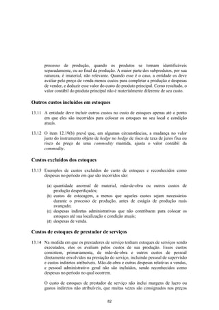 processo de produção, quando os produtos se tornam identificáveis
       separadamente, ou ao final da produção. A maior parte dos subprodutos, por sua
       natureza, é imaterial, não relevante. Quando esse é o caso, a entidade os deve
       avaliar pelo preço de venda menos custos para completar a produção e despesas
       de vender, e deduzir esse valor do custo do produto principal. Como resultado, o
       valor contábil do produto principal não é materialmente diferente de seu custo.

Outros custos incluídos em estoques

13.11 A entidade deve incluir outros custos no custo de estoques apenas até o ponto
      em que eles são incorridos para colocar os estoques no seu local e condição
      atuais.

13.12 O item 12.19(b) prevê que, em algumas circunstâncias, a mudança no valor
      justo do instrumento objeto de hedge no hedge de risco de taxa de juros fixa ou
      risco de preço de uma commodity mantida, ajusta o valor contábil da
      commodity.

Custos excluídos dos estoques

13.13 Exemplos de custos excluídos do custo de estoques e reconhecidos como
      despesas no período em que são incorridos são:

        (a) quantidade anormal de material, mão-de-obra ou outros custos de
            produção desperdiçados;
        (b) custos de estocagem, a menos que aqueles custos sejam necessários
            durante o processo de produção, antes de estágio de produção mais
            avançado;
        (c) despesas indiretas administrativas que não contribuem para colocar os
            estoques até sua localização e condição atuais;
        (d) despesas de venda.

Custos de estoques de prestador de serviços

13.14 Na medida em que os prestadores de serviço tenham estoques de serviços sendo
      executados, eles os avaliam pelos custos de sua produção. Esses custos
      consistem, primariamente, de mão-de-obra e outros custos de pessoal
      diretamente envolvidos na prestação do serviço, incluindo pessoal de supervisão
      e custos indiretos atribuíveis. Mão-de-obra e outras despesas relativas a vendas,
      e pessoal administrativo geral não são incluídos, sendo reconhecidos como
      despesas no período no qual ocorrem.

       O custo de estoques de prestador de serviço não inclui margens de lucro ou
       gastos indiretos não atribuíveis, que muitas vezes são consignados nos preços

                                          82
 