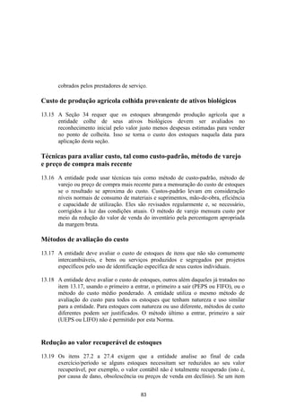 cobrados pelos prestadores de serviço.

Custo de produção agrícola colhida proveniente de ativos biológicos

13.15 A Seção 34 requer que os estoques abrangendo produção agrícola que a
      entidade colhe de seus ativos biológicos devem ser avaliados no
      reconhecimento inicial pelo valor justo menos despesas estimadas para vender
      no ponto de colheita. Isso se torna o custo dos estoques naquela data para
      aplicação desta seção.

Técnicas para avaliar custo, tal como custo-padrão, método de varejo
e preço de compra mais recente

13.16 A entidade pode usar técnicas tais como método de custo-padrão, método de
      varejo ou preço de compra mais recente para a mensuração do custo de estoques
      se o resultado se aproxima do custo. Custos-padrão levam em consideração
      níveis normais de consumo de materiais e suprimentos, mão-de-obra, eficiência
      e capacidade de utilização. Eles são revisados regularmente e, se necessário,
      corrigidos à luz das condições atuais. O método de varejo mensura custo por
      meio da redução do valor de venda do inventário pela percentagem apropriada
      da margem bruta.

Métodos de avaliação do custo

13.17 A entidade deve avaliar o custo de estoques de itens que não são comumente
      intercambiáveis, e bens ou serviços produzidos e segregados por projetos
      específicos pelo uso de identificação específica de seus custos individuais.

13.18 A entidade deve avaliar o custo de estoques, outros além daqueles já tratados no
      item 13.17, usando o primeiro a entrar, o primeiro a sair (PEPS ou FIFO), ou o
      método do custo médio ponderado. A entidade utiliza o mesmo método de
      avaliação do custo para todos os estoques que tenham natureza e uso similar
      para a entidade. Para estoques com natureza ou uso diferente, métodos de custo
      diferentes podem ser justificados. O método último a entrar, primeiro a sair
      (UEPS ou LIFO) não é permitido por esta Norma.


Redução ao valor recuperável de estoques

13.19 Os itens 27.2 a 27.4 exigem que a entidade analise ao final de cada
      exercício/período se alguns estoques necessitam ser reduzidos ao seu valor
      recuperável, por exemplo, o valor contábil não é totalmente recuperado (isto é,
      por causa de dano, obsolescência ou preços de venda em declínio). Se um item


                                          83
 