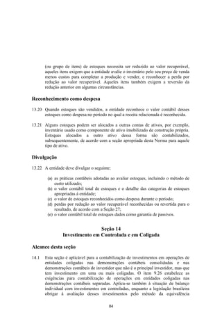 (ou grupo de itens) de estoques necessita ser reduzido ao valor recuperável,
       aqueles itens exigem que a entidade avalie o inventário pelo seu preço de venda
       menos custos para completar a produção e vender, e reconhecer a perda por
       redução ao valor recuperável. Aqueles itens também exigem a reversão da
       redução anterior em algumas circunstâncias.

Reconhecimento como despesa

13.20 Quando estoques são vendidos, a entidade reconhece o valor contábil desses
      estoques como despesa no período no qual a receita relacionada é reconhecida.

13.21 Alguns estoques podem ser alocados a outras contas de ativos, por exemplo,
      inventário usado como componente de ativo imobilizado de construção própria.
      Estoques alocados a outro ativo dessa forma são contabilizados,
      subsequentemente, de acordo com a seção apropriada desta Norma para aquele
      tipo de ativo.

Divulgação

13.22 A entidade deve divulgar o seguinte:

        (a)   as práticas contábeis adotadas ao avaliar estoques, incluindo o método de
              custo utilizado;
        (b)   o valor contábil total de estoques e o detalhe das categorias de estoques
              apropriadas à entidade;
        (c)   o valor de estoques reconhecidos como despesa durante o período;
        (d)   perdas por redução ao valor recuperável reconhecidas ou revertida para o
              resultado, de acordo com a Seção 27;
        (e)   o valor contábil total de estoques dados como garantia de passivos.


                                  Seção 14
                  Investimento em Controlada e em Coligada

Alcance desta seção

14.1   Esta seção é aplicável para a contabilização de investimentos em operações de
       entidades coligadas nas demonstrações contábeis consolidadas e nas
       demonstrações contábeis de investidor que não é o principal investidor, mas que
       tem investimento em uma ou mais coligadas. O item 9.26 estabelece as
       exigências para contabilização de operações em entidades coligadas nas
       demonstrações contábeis separadas. Aplica-se também à situação de balanço
       individual com investimentos em controladas, enquanto a legislação brasileira
       obrigar à avaliação desses investimentos pelo método da equivalência

                                           84
 
