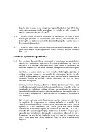 daqueles para os quais existe cotação de preço publicada (ver item 14.7), pelo
       custo menos quaisquer perdas acumuladas por redução ao valor recuperável,
       reconhecidas de acordo com a Seção 27.

14.6   O investidor deve reconhecer dividendos ou distribuições de lucro, e outras
       distribuições recebidas do investimento, como receita, sem considerar se as
       distribuições são de lucros acumulados da entidade coligada, ocorridas antes ou
       depois da data de aquisição.

14.7   O investidor deve avaliar seus investimentos em entidades coligadas, para os
       quais existe cotação de preço publicada, usando o método do valor justo (ver
       item 14.9).

Método da equivalência patrimonial

14.8   Sob o método da equivalência patrimonial, o investimento em patrimônio é
       reconhecido, inicialmente, pelo preço da transação (incluindo os custos da
       transação), e é ajustado subsequentemente para refletir a participação do
       investidor no resultado e em outros resultados abrangentes da entidade coligada.

       Distribuição e outros ajustes ao valor contábil. Distribuições recebidas da
       entidade coligada reduzem o valor contábil do investimento. Ajustes no valor
       contábil também podem ser necessários como consequência de mudanças no
       patrimônio líquido da entidade coligada decorrentes de itens de outros
       resultados abrangentes.

       Direitos potenciais de votação. Embora os direitos potenciais de votação sejam
       considerados ao decidir se existe influência significativa, o investidor avalia sua
       participação no resultado da entidade coligada e sua participação nas mudanças
       no patrimônio líquido da entidade coligada com base na participação atual. As
       avaliações não devem refletir o possível exercício ou conversão de direitos de
       voto potenciais.

       Ágio por expectativa de rentabilidade futura implícito e ajustes do valor justo.
       Na aquisição de investimento em entidade coligada, o investidor deve
       contabilizar qualquer diferença (tanto positiva como negativa) entre o custo de
       aquisição e a sua participação nos valores justos dos ativos líquidos
       identificáveis da entidade coligada, de acordo com os itens 19.22 e 19.24. O
       investidor deve ajustar sua participação no resultado da entidade coligada após a
       aquisição, para contabilizar a depreciação ou amortização adicional dos ativos
       depreciáveis ou amortizáveis (incluindo ágio), com base no excesso de seus
       valores justos sobre seus valores contábeis à época em que o investimento foi
       adquirido.



                                           86
 
