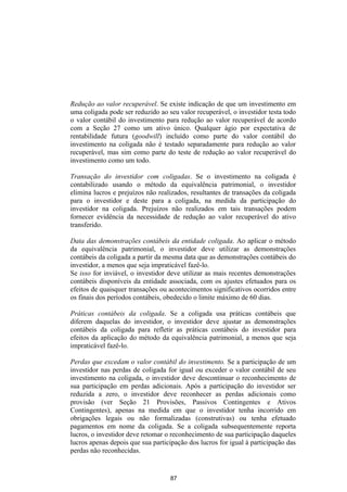 Redução ao valor recuperável. Se existe indicação de que um investimento em
uma coligada pode ser reduzido ao seu valor recuperável, o investidor testa todo
o valor contábil do investimento para redução ao valor recuperável de acordo
com a Seção 27 como um ativo único. Qualquer ágio por expectativa de
rentabilidade futura (goodwill) incluído como parte do valor contábil do
investimento na coligada não é testado separadamente para redução ao valor
recuperável, mas sim como parte do teste de redução ao valor recuperável do
investimento como um todo.

Transação do investidor com coligadas. Se o investimento na coligada é
contabilizado usando o método da equivalência patrimonial, o investidor
elimina lucros e prejuízos não realizados, resultantes de transações da coligada
para o investidor e deste para a coligada, na medida da participação do
investidor na coligada. Prejuízos não realizados em tais transações podem
fornecer evidência da necessidade de redução ao valor recuperável do ativo
transferido.

Data das demonstrações contábeis da entidade coligada. Ao aplicar o método
da equivalência patrimonial, o investidor deve utilizar as demonstrações
contábeis da coligada a partir da mesma data que as demonstrações contábeis do
investidor, a menos que seja impraticável fazê-lo.
Se isso for inviável, o investidor deve utilizar as mais recentes demonstrações
contábeis disponíveis da entidade associada, com os ajustes efetuados para os
efeitos de quaisquer transações ou acontecimentos significativos ocorridos entre
os finais dos períodos contábeis, obedecido o limite máximo de 60 dias.

Práticas contábeis da coligada. Se a coligada usa práticas contábeis que
diferem daquelas do investidor, o investidor deve ajustar as demonstrações
contábeis da coligada para refletir as práticas contábeis do investidor para
efeitos da aplicação do método da equivalência patrimonial, a menos que seja
impraticável fazê-lo.

Perdas que excedam o valor contábil do investimento. Se a participação de um
investidor nas perdas de coligada for igual ou exceder o valor contábil de seu
investimento na coligada, o investidor deve descontinuar o reconhecimento de
sua participação em perdas adicionais. Após a participação do investidor ser
reduzida a zero, o investidor deve reconhecer as perdas adicionais como
provisão (ver Seção 21 Provisões, Passivos Contingentes e Ativos
Contingentes), apenas na medida em que o investidor tenha incorrido em
obrigações legais ou não formalizadas (construtivas) ou tenha efetuado
pagamentos em nome da coligada. Se a coligada subsequentemente reporta
lucros, o investidor deve retomar o reconhecimento de sua participação daqueles
lucros apenas depois que sua participação dos lucros for igual à participação das
perdas não reconhecidas.


                                   87
 