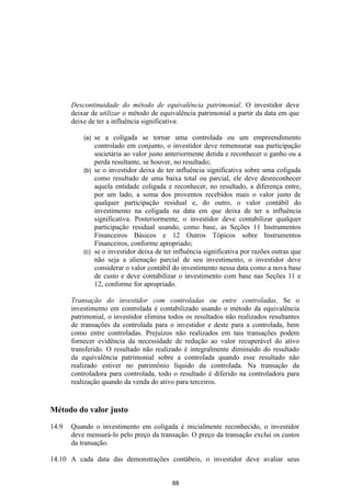 Descontinuidade do método de equivalência patrimonial. O investidor deve
       deixar de utilizar o método de equivalência patrimonial a partir da data em que
       deixe de ter a influência significativa:

           (a) se a coligada se tornar uma controlada ou um empreendimento
               controlado em conjunto, o investidor deve remensurar sua participação
               societária ao valor justo anteriormente detida e reconhecer o ganho ou a
               perda resultante, se houver, no resultado;
           (b) se o investidor deixa de ter influência significativa sobre uma coligada
               como resultado de uma baixa total ou parcial, ele deve desreconhecer
               aquela entidade coligada e reconhecer, no resultado, a diferença entre,
               por um lado, a soma dos proventos recebidos mais o valor justo de
               qualquer participação residual e, do outro, o valor contábil do
               investimento na coligada na data em que deixa de ter a influência
               significativa. Posteriormente, o investidor deve contabilizar qualquer
               participação residual usando, como base, as Seções 11 Instrumentos
               Financeiros Básicos e 12 Outros Tópicos sobre Instrumentos
               Financeiros, conforme apropriado;
           (c) se o investidor deixa de ter influência significativa por razões outras que
               não seja a alienação parcial de seu investimento, o investidor deve
               considerar o valor contábil do investimento nessa data como a nova base
               de custo e deve contabilizar o investimento com base nas Seções 11 e
               12, conforme for apropriado.

       Transação do investidor com controladas ou entre controladas. Se o
       investimento em controlada é contabilizado usando o método da equivalência
       patrimonial, o investidor elimina todos os resultados não realizados resultantes
       de transações da controlada para o investidor e deste para a controlada, bem
       como entre controladas. Prejuízos não realizados em tais transações podem
       fornecer evidência da necessidade de redução ao valor recuperável do ativo
       transferido. O resultado não realizado é integralmente diminuído do resultado
       da equivalência patrimonial sobre a controlada quando esse resultado não
       realizado estiver no patrimônio líquido da controlada. Na transação da
       controladora para controlada, todo o resultado é diferido na controladora para
       realização quando da venda do ativo para terceiros.


Método do valor justo

14.9   Quando o investimento em coligada é inicialmente reconhecido, o investidor
       deve mensurá-lo pelo preço da transação. O preço da transação exclui os custos
       da transação.

14.10 A cada data das demonstrações contábeis, o investidor deve avaliar seus


                                           88
 