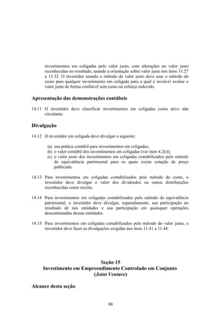 investimentos em coligadas pelo valor justo, com alterações no valor justo
       reconhecidas no resultado, usando a orientação sobre valor justo nos itens 11.27
       a 11.32. O investidor usando o método de valor justo deve usar o método do
       custo para qualquer investimento em coligada para a qual é inviável avaliar o
       valor justo de forma confiável sem custo ou esforço indevido.

Apresentação das demonstrações contábeis

14.11 O investidor deve classificar investimentos em coligadas como ativo não
      circulante.

Divulgação

14.12 O investidor em coligada deve divulgar o seguinte:

        (a)   sua prática contábil para investimentos em coligadas;
        (b)   o valor contábil dos investimentos em coligadas (ver item 4.2(i));
        (c)   o valor justo dos investimentos em coligadas contabilizados pelo método
              da equivalência patrimonial para os quais exista cotação de preço
              publicada.

14.13 Para investimentos em coligadas contabilizados pelo método do custo, o
      investidor deve divulgar o valor dos dividendos ou outras distribuições
      reconhecidas como receita.

14.14 Para investimentos em coligadas contabilizados pelo método da equivalência
      patrimonial, o investidor deve divulgar, separadamente, sua participação no
      resultado de tais entidades e sua participação em quaisquer operações
      descontinuadas dessas entidades.

14.15 Para investimentos em coligadas contabilizados pelo método do valor justo, o
      investidor deve fazer as divulgações exigidas nos itens 11.41 a 11.44.




                             Seção 15
      Investimento em Empreendimento Controlado em Conjunto
                          (Joint Venture)

Alcance desta seção


                                          89
 