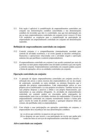 15.1   Esta seção é aplicável à contabilização de empreendimentos controlados em
       conjunto nas demonstrações contábeis consolidadas e nas demonstrações
       contábeis do investidor que não é o controlador, mas que tem participação em
       um ou mais empreendimentos controlados em conjunto (joint venture). O item
       9.26 estabelece as exigências para a contabilização da participação de
       empreendedor em empreendimento controlado em conjunto em demonstrações
       separadas.

Definição de empreendimento controlado em conjunto

15.2   Controle conjunto é o compartilhamento contratualmente acordado para
       controle de atividade econômica, e só existe quando as decisões estratégicas,
       financeiras e operacionais relacionadas com a atividade exigem a aprovação
       unânime dos que partilham o controle (empreendedores).

15.3   O empreendimento controlado em conjunto é um acordo contratual por meio do
       qual duas ou mais partes empreendem uma atividade econômica que está sujeita
       a controle conjunto. Empreendimentos controlados em conjunto podem assumir
       a forma de operações, ativos ou entidades controlados em conjunto.

Operação controlada em conjunto

15.4   A operação de alguns empreendimentos controlados em conjunto envolve a
       utilização dos ativos e outros recursos dos empreendedores em vez da criação
       de corporação, sociedade ou outra entidade, ou estrutura financeira que é
       separada dos próprios empreendedores. Cada empreendedor utiliza os seus
       próprios ativos imobilizados e os seus próprios inventários. Também incorre em
       suas próprias despesas e passivos e obtém o seu próprio financiamento, que
       representam as suas próprias obrigações. As atividades de empreendimento
       controlado em conjunto podem ser executadas pelos empregados do
       empreendedor junto com as atividades similares do empreendedor. O acordo de
       empreendimento controlado em conjunto normalmente fornece a forma pela
       qual a receita da venda do produto conjunto, e quaisquer despesas feitas em
       comum, são partilhadas entre os empreendedores.

15.5   Com relação a suas participações em operações controladas em conjunto, o
       empreendedor deve reconhecer nas suas demonstrações contábeis:

        (a) os ativos que controla e os passivos em que incorre; e
        (b) as despesas em que incorre e sua participação na receita que ganha pela
            venda dos bens ou serviços do empreendimento controlado em conjunto.

Ativo controlado em conjunto


                                         90
 