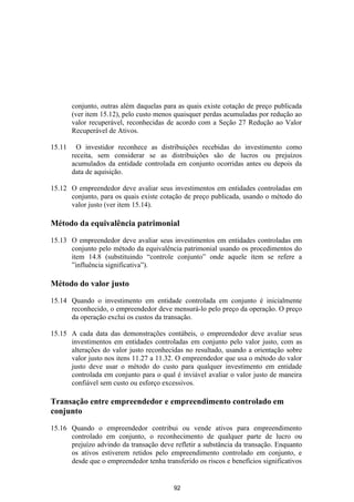 conjunto, outras além daquelas para as quais existe cotação de preço publicada
        (ver item 15.12), pelo custo menos quaisquer perdas acumuladas por redução ao
        valor recuperável, reconhecidas de acordo com a Seção 27 Redução ao Valor
        Recuperável de Ativos.

15.11     O investidor reconhece as distribuições recebidas do investimento como
        receita, sem considerar se as distribuições são de lucros ou prejuízos
        acumulados da entidade controlada em conjunto ocorridas antes ou depois da
        data de aquisição.

15.12 O empreendedor deve avaliar seus investimentos em entidades controladas em
      conjunto, para os quais existe cotação de preço publicada, usando o método do
      valor justo (ver item 15.14).

Método da equivalência patrimonial

15.13 O empreendedor deve avaliar seus investimentos em entidades controladas em
      conjunto pelo método da equivalência patrimonial usando os procedimentos do
      item 14.8 (substituindo “controle conjunto” onde aquele item se refere a
      ”influência significativa”).

Método do valor justo

15.14 Quando o investimento em entidade controlada em conjunto é inicialmente
      reconhecido, o empreendedor deve mensurá-lo pelo preço da operação. O preço
      da operação exclui os custos da transação.

15.15 A cada data das demonstrações contábeis, o empreendedor deve avaliar seus
      investimentos em entidades controladas em conjunto pelo valor justo, com as
      alterações do valor justo reconhecidas no resultado, usando a orientação sobre
      valor justo nos itens 11.27 a 11.32. O empreendedor que usa o método do valor
      justo deve usar o método do custo para qualquer investimento em entidade
      controlada em conjunto para o qual é inviável avaliar o valor justo de maneira
      confiável sem custo ou esforço excessivos.

Transação entre empreendedor e empreendimento controlado em
conjunto

15.16 Quando o empreendedor contribui ou vende ativos para empreendimento
      controlado em conjunto, o reconhecimento de qualquer parte de lucro ou
      prejuízo advindo da transação deve refletir a substância da transação. Enquanto
      os ativos estiverem retidos pelo empreendimento controlado em conjunto, e
      desde que o empreendedor tenha transferido os riscos e benefícios significativos


                                          92
 